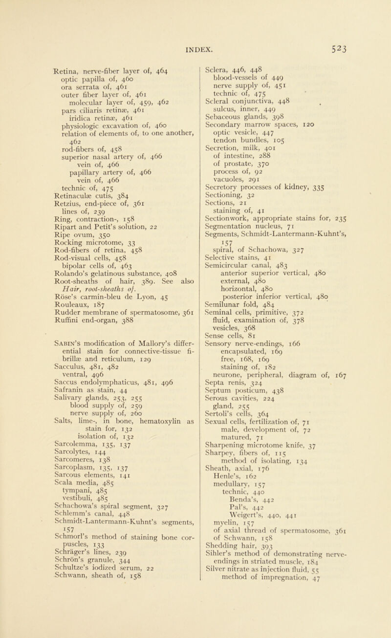 Retina, nerve-fiber layer of, 464 optic papilla of, 460 ora serrata of, 461 outer über layer of, 461 molecular layer of, 459, 462 pars ciliaris retinae, 461 iridica retinae, 461 physiologic excavation of, 460 relation of elements of, to one another, 462 rod-fibers of, 458 superior nasal artery of, 466 vein of, 466 papillary artery of, 466 vein of, 466 technic of, 475 Retinaculae cutis, 384 Retzius, end-piece of, 361 lines of, 239 Ring, contraction-, 158 Ripart and Petit’s solution, 22 Ripe ovum, 350 Rocking microtome, 33 Rod-fibers of retina, 458 Rod-visual cells, 458 bipolar cells of, 463 Rolando’s gelatinous substance, 408 Root-sheaths of hair, 389. See also Hair, root-sheaths of. Röse’s carmin-bleu de Lyon, 45 Rouleaux, 187 Rudder membrane of spermatosome, 361 Ruffini end-organ, 388 Sabin’s modification of Mallory’s differ- ential stain for connective-tissue fi- brillae and reticulum, 129 Sacculus, 481, 482 ventral, 496 Saccus endolymphaticus, 481, 496 Safranin as stain, 44 Salivary glands, 253, 255 blood supply of, 259 nerve supply of, 260 Salts, lime-, in bone, hematoxylin as stain for, 132 isolation of, 132 Sarcolemma, 135, 137 Sarcolytes, 144 Sarcomeres, 138 Sarcoplasm, 135, 137 Sarcous elements, 141 Scala media, 485 tympani, 485 vestibuli, 485 Schachowa’s spiral segment, 327 Schlemm’s canal, 448 Schmidt-Lantermann-Kuhnt’s Segments, LS7 Schmorl’s method of staining bone cor- puscles, 133 Schräger’s lines, 239 Schrön’s granule, 344 Schultze’s iodized serum, 22 Schwann, sheath of, 158 Sclera, 446, 448 blood-vessels of 449 nerve supply of, 451 technic of, 475 Scleral conjunctiva, 448 sulcus, inner, 449 Sebaceous glands, 398 Secondary marrow spaces, 120 optic vesicle, 447 tendon bundles, 105 Secretion, milk, 401 of intestine, 288 of prostate, 370 process of, 92 vacuoles, 291 Secretory processes of kidney, 335 Sectioning, 32 Sections, 21 staining of, 41 Sectionwork, appropriate stains for, 235 Segmentation nucleus, 71 Segments, Schmidt-Lantermann-Kuhnt’s, 157 spiral, of Schachowa, 327 Selective stains, 41 Semicircular canal, 483 anterior superior vertical, 480 external, 480 horizontal, 480 posterior inferior vertical, 480 Semilunar fold, 484 Seminal cells, primitive, 372 fluid, examination of, 378 vesicles, 368 Sense cells, 81 Sensory nerve-endings, 166 encapsulated, 169 free, 168, 169 staining of, 182 neurone, peripheral, diagram of, 167 Septa renis, 324 Septum posticum, 438 Serous cavities, 224 gland, .255 Sertoli’s cells, 364 Sexual cells, fertilization of, 71 male, development of, 72 matured, 71 Sharpening microtome knife, 37 Sharpey, fibers of, 115 method of isolating, 134 Sheath, axial, 176 Henle’s, 162 medullarv, 157 technic, 440 Benda’s, 442 Pal’s, 442 Weigert’s, 440, 441 myelin, 157 of axial thread of spermatosome, 361 of Schwann, 158 Shedding hair, 393 Sihler’s method of demonstrating nerve- endings in striated muscle, 184 Silver nitrate as injection fluid, 55 method of impregnation, 47