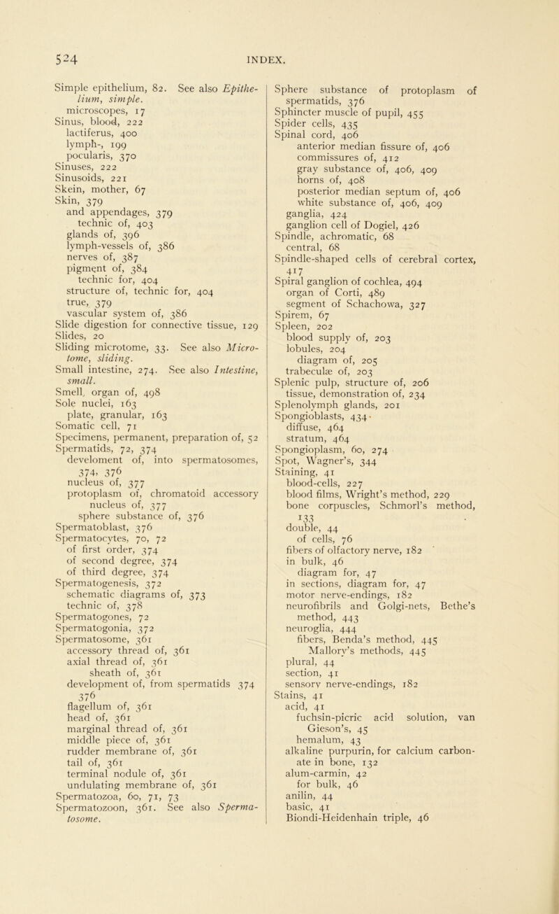 Simple epithelium, 82. See also Epithe- lium, simple. microscopes, 17 Sinus, blood, 222 lactiferus, 400 ly mph-, 199 pocularis, 370 Sinuses, 222 Sinusoids, 221 Skein, mother, 67 Skin, 379 and appendages, 379 technic of, 403 glands of, 396 lymph-vessels of, 386 nerves of, 387 pigmqnt of, 384 technic for, 404 structure of, technic for, 404 true, 379 vascular System of, 386 Slide digestion for connective tissue, 129 Slides, 20 Sliding microtome, 33. See also Micro- tome, sliding. Small intestine, 274. See also Intestine, small. Smell, organ of, 498 Sole nuclei, 163 plate, granulär, 163 Somatic cell, 71 Specimens, permanent, preparation of, 52 Spermatids, 72, 374 develoment of, into spermatosomes, 374, 376 nucleus of, 377 protoplasm of, chromatoid accessory nucleus of, 377 sphere substance of, 376 Spermatoblast, 376 Spermatocvtes, 70, 72 of first order, 374 of second degree, 374 of third degree, 374 Spermatogenesis, 372 schematic diagrams of, 373 technic of, 378 Spermatogones, 72 Spermatogonia, 372 Spermatosome, 361 accessory thread of, 361 axial thread of, 361 sheath of, 361 development of, from spermatids 374 376 flagellum of, 361 head of, 361 marginal thread of, 361 middle piece of, 361 rudder membrane of, 361 tail of, 361 terminal nodule of, 361 undulating membrane of, 361 Spermatozoa, 60, 71, 73 Spermatozoon, 361. See also Sperma- tosome. Sphere substance of protoplasm of spermatids, 376 Sphincter muscle of pupil, 455 Spider cells, 435 Spinal cord, 406 anterior median fissure of, 406 commissures of, 412 gray substance of, 406, 409 horns of, 408 posterior median septum of, 406 white substance of, 406, 409 ganglia, 424 ganglion cell of Dogiel, 426 Spindle, achromatic, 68 central, 68 Spindle-shaped cells of cerebral cortex, 417 Spiral ganglion of cochlea, 494 organ of Corti, 489 segment of Schachowa, 327 Spirem, 67 Spleen, 202 blood supply of, 203 lobules, 204 diagram of, 205 trabeculae of, 203 Splenic pulp, structure of, 206 tissue, demonstration of, 234 Splenolymph glands, 201 Spongioblasts, 434- diffuse, 464 Stratum, 464 Spongioplasm, 60, 274 Spot,. Wagner’s, 344 Staining, 41 blood-cells, 227 blood films, Wright’s method, 229 bone corpuscles, SchmorPs method, 133 double, 44 of cells, 76 fibers of olfactory nerve, 182 in bulk, 46 diagram for, 47 in sections, diagram for, 47 motor nerve-endings, 182 neurofibrils and Golgi-nets, Bethe’s method, 443 neuroglia, 444 fibers, Benda’s method, 445 Mallory’s methods, 445 plural, 44 section, 41 sensorv nerve-endings, 182 Stains, 41 acid, 41 fuchsin-picric acid solution, van Gieson’s, 45 hemalum, 43 alkaline purpurin, for calcium carbon- ate in bone, 132 alum-carmin, 42 for bulk, 46 anilin, 44 basic, 41 Biondi-Heidenhain triple, 46