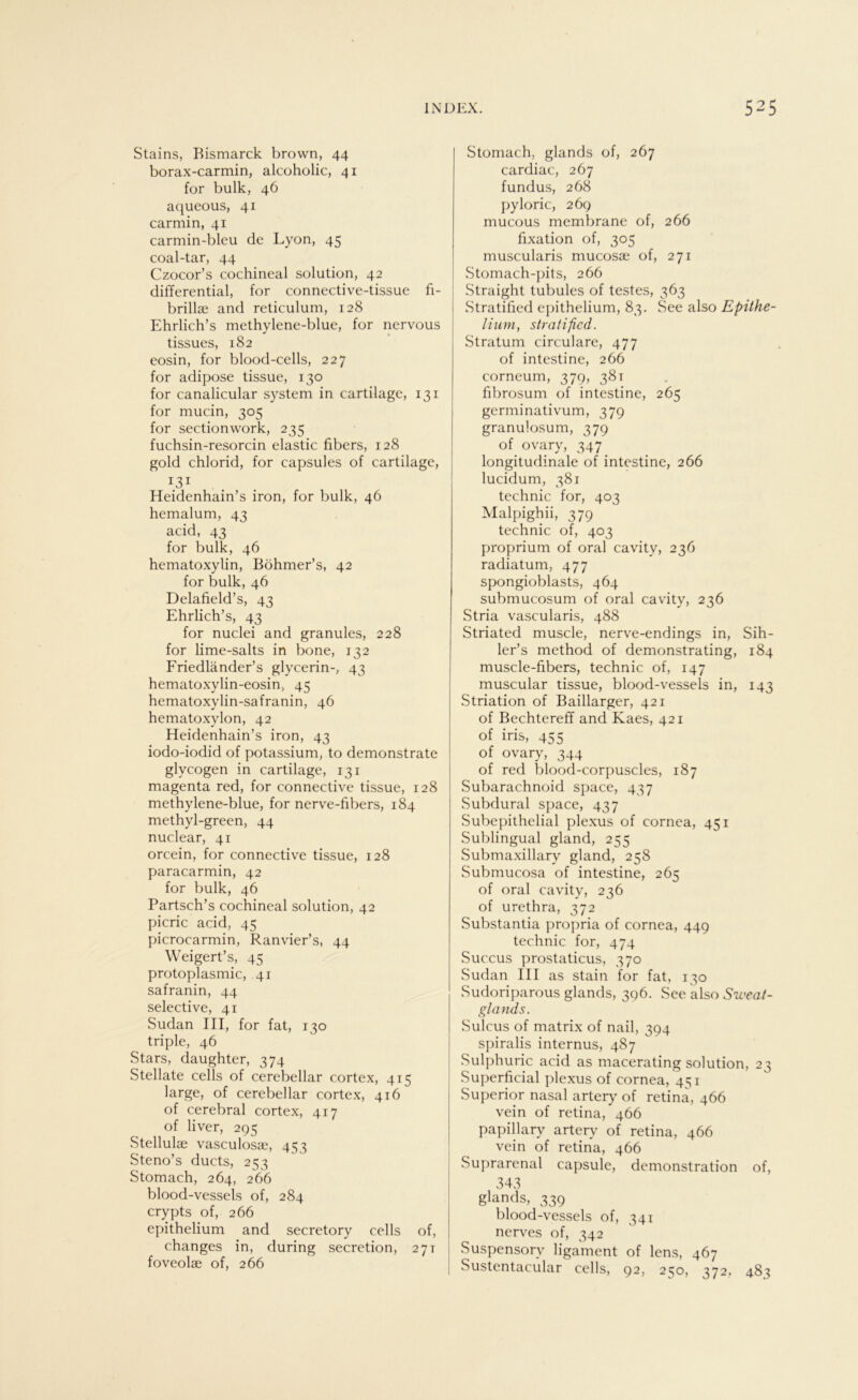 Stains, Bismarck brown, 44 borax-carmin, alcoholic, 41 for bulk, 46 aqueous, 41 carmin, 41 carmin-bleu de Lyon, 45 coal-tar, 44 Czocor’s cochineal solution, 42 differential, for connective-tissue fi- brillse and reticulum, 128 Ehrlich’s methylene-blue, for nervous tissues, 182 eosin, for blood-cells, 227 for adipöse tissue, 130 for canalicular System in cartilage, 131 for mucin, 305 for sectionwork, 235 fuchsin-resorcin elastic fibers, 128 gold chlorid, for capsules of cartilage, T3T Heidenhain’s iron, for bulk, 46 hemalum, 43 acid, 43 for bulk, 46 hematoxylin, Böhmer’s, 42 for bulk, 46 Delafield’s, 43 Ehrlich’s, 43 for nuclei and granules, 228 for lime-salts in bone, 132 Friedländer’s glycerin-, 43 hematoxylin-eosin, 45 hematoxylin-safranin, 46 hematoxylon, 42 Eleidenhain’s iron, 43 iodo-iodid of potassium, to demonstrate glycogen in cartilage, 131 magenta red, for connective tissue, 128 methylene-blue, for nerve-fibers, 184 methyl-green, 44 nuclear, 41 orcein, for connective tissue, 128 paracarmin, 42 for bulk, 46 Partsch’s cochineal solution, 42 picric acid, 45 picrocarmin, Ranvier’s, 44 Weigert’s, 45 protoplasmic, 41 safranin, 44 selective, 41 Sudan III, for fat, 130 triple, 46 Stars, daughter, 374 Stellate cells of cerebellar cortex, 415 large, of cerebellar cortex, 416 of cerebral cortex, 417 of liver, 295 Stellulee vasculosae, 453 Steno’s ducts, 253 Stomach, 264, 266 blood-vessels of, 284 crypts of, 266 epithelium and secretory cells of, changes in, during secretion, 27t foveolae of, 266 Stomach, glands of, 267 cardiac, 267 fundus, 268 pyloric, 269 mucous membrane of, 266 fixation of, 305 muscularis mucosae of, 271 Stomach-pits, 266 Straight tubules of testes, 363 Stratified epithelium, 83. See also Epithe- lium, stratified. Stratum circulare, 477 of intestine, 266 corneum, 379, 381 fibrosum of intestine, 265 germinativum, 379 granulosum, 379 of ovary, 347 longitudinale of intestine, 266 lucidum, 381 technic for, 403 Malpighii, 379 technic of, 403 proprium of oral cavity, 236 radiatum, 477 spongioblasts, 464 submucosum of oral cavity, 236 Stria vascularis, 488 Striated muscle, nerve-endings in, Sih- ler’s method of demonstrating, 184 muscle-fibers, technic of, 147 muscular tissue, blood-vessels in, 143 Striation of Baillarger, 421 of Bechtereff and Kaes, 421 of iris, 455 of ovary, 344 of red blood-corpuscles, 187 Subarachnoid space, 437 Subdural space, 437 Subepithelial plexus of cornea, 451 Sublingual gland, 255 Submaxillary gland, 258 Submucosa of intestine, 265 of oral cavity, 236 of urethra, 372 Substantia propria of cornea, 449 technic for, 474 Succus prostaticus, 370 Sudan III as stain for fat, 130 Sudoriparous glands, 396. See also Sweat- glands. Sulcus of matrix of nail, 394 spiralis internus, 487 Sulphuric acid as macerating solution, 23 Superficial plexus of cornea, 4^1 Superior nasal artery of retina, 466 vein of retina, 466 papillary artery of retina, 466 vein of retina, 466 Suprarenal capsule, demonstration of, 343 glands, 339 blood-vessels of, 341 nerves of, 342 Suspensorv ligament of lens, 467 Sustentacular cells, 92, 250, 372, 483