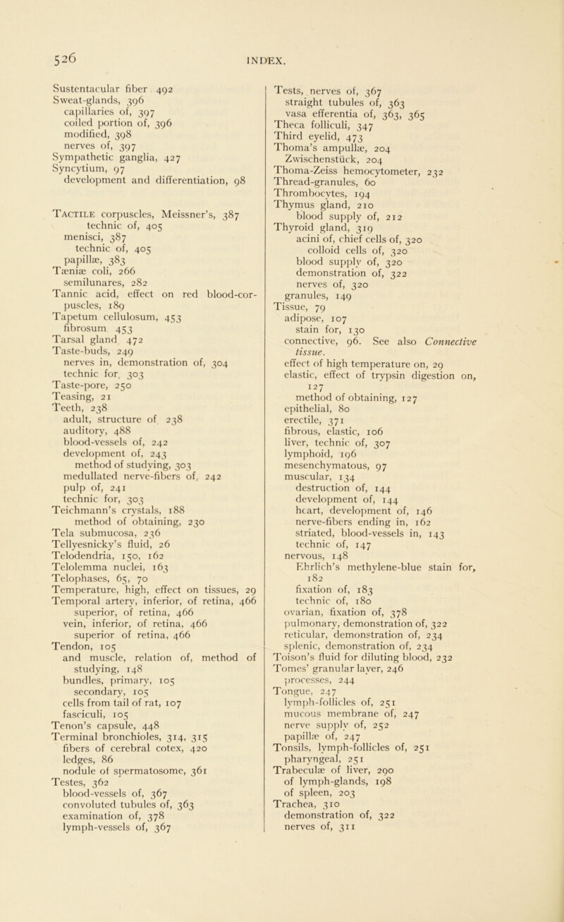 Sustentacular über 492 Sweat-glands, 396 capillaries of, 397 coiled portion of, 396 modified, 398 nerves of, 397 Sympathetic ganglia, 427 Syncytium, 97 development and differentiation, 98 Tactile corpuscles, Meissner’s, 387 technic of, 405 menisci, 387 technic of, 405 papillae, 383 Taeniae coli, 266 semilunares, 282 Tannic acid, effect on red blood-cor- puscles, 189 Tapetum cellulosum, 453 fibrosum 453 Tarsal gland 472 Taste-buds, 249 nerves in, demonstration of, 304 technic fory 303 Taste-pore, 250 Teasing, 21 Teeth, 238 adult, structure of 238 auditory, 488 blood-vessels of, 242 development of, 243 method of studving, 303 medullatcd nerve-fibers of, 242 pulp of, 241 technic for, 303 Teichmann’s crystals, 188 method of obtaining, 230 Tela submucosa, 236 Tellyesnicky’s fluid, 26 Telodendria, 150, 162 Telolemma nuclei, 163 Telophases, 65, 70 Temperature, high, effect on tissues, 29 Temporal artery, inferior, of retina, 466 superior, of retina, 466 vein, inferior, of retina, 466 superior of retina, 466 Tendon, 105 and muscle, relation of, method of studying, 148 bundles, primary, 105 secondary, 105 cells from tail of rat, 107 fasciculi, 105 Tenon’s capsule, 448 Terminal bronchioles, 314, 315 fibers of cerebral cotex, 420 ledges, 86 nodule of spermatosome, 361 Testes, 362 blood-vessels of, 367 convoluted tubules of, 363 examination of, 378 lymph-vessels of, 367 Tests, nerves of, 367 straight tubules of, 363 vasa efferentia of, 363, 365 Theca folliculi, 347 Third eyelid, 473 Thoma’s ampullae, 204 Zwischenstück, 204 Thoma-Zeiss hemocytometer, 232 Thread-granules, 60 Thrombocytes, 194 Thymus gland, 210 blood supply of, 212 Thyroid gland, 319 acini of, chief cells of, 320 colloid cells of, 320 blood supply of, 320 demonstration of, 322 nerves of, 320 granules, 149 Tissue, 79 adipöse, 107 stain for, 130 connective, 96. See also Connective tissue. effect of high temperature on, 29 elastic, effect of trypsin digestion on, 127 method of obtaining, 127 epithelial, 80 erectile, 371 fibrous, elastic, 106 liver, technic of, 307 lymphoid, 196 mesenchymatous, 97 muscular, 134 destruction of, 144 development of, 144 hcart, development of, 146 nerve-fibers ending in, 162 striated, blood-vessels in, 143 technic of, 147 nervous, 148 Ehrlich’s methvlene-blue stain for. 182 fixation of, 183 technic of, 180 ovarian, fixation of, 378 pulmonary, demonstration of, 322 reticular, demonstration of, 234 splenic, demonstration of, 234 Toison’s fluid for diluting blood, 232 Tomes’ granulär layer, 246 processes, 244 Tongue, 247 lymph-follicles of, 251 mucous membrane of, 247 nerve supplv of, 252 papillre of, 247 Tonsils, lymph-follicles of, 251 pharyngeal, 251 Trabeculae of liver, 290 of lymph-glands, 198 of spieen, 203 Trachea, 310 demonstration of, 322 nerves of, 311 I