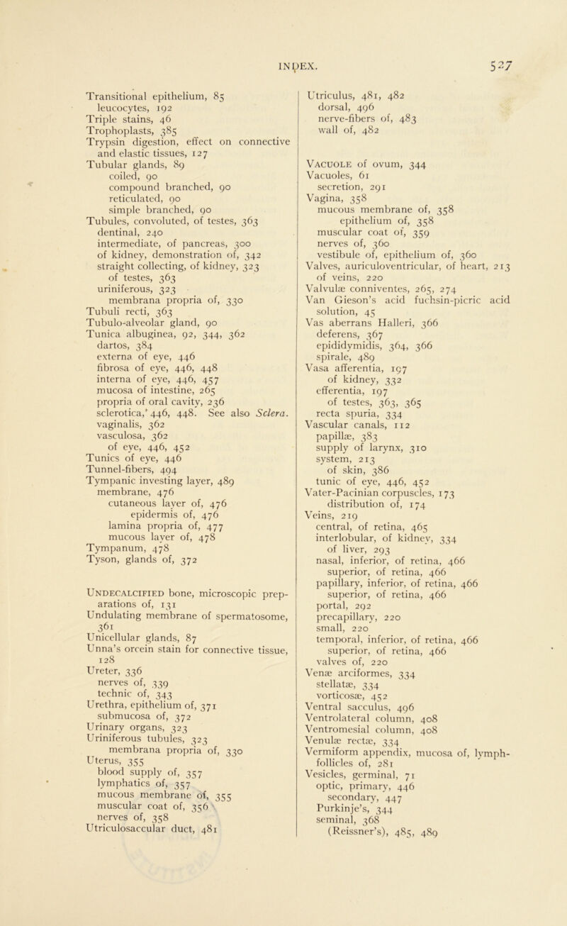 Transitional epithelium, 85 leucocytes, 192 Triple stains, 46 Trophoplasts, 385 Trypsin digestion, effect on connective and elastic tissues, 127 Tubulär glands, 89 coiled, 90 compound branched, 90 reticulated, 90 simple branched, 90 Tubules, convoluted, of testes, 363 dentinal, 240 intermediate, of pancreas, 300 of kidney, demonstration of, 342 straight collecting, of kidney, 323 of testes, 363 uriniferous, 323 membrana propria of, 330 Tubuli recti, 363 Tubulo-alveolar gland, 90 Tunica albuginea, 92, 344, 362 dartos, 384 externa, of eye, 446 fibrosa of eye, 446, 448 interna of eye, 446, 457 mucosa of intestine, 265 propria of oral cavitv, 236 sclerotica/446, 448. See also Sclera. vaginalis, 362 vasculosa, 362 of eye, 446, 452 Tunics of eye, 446 Tunnel-fibers, 494 Tympanic investing layer, 489 membrane, 476 cutaneous layer of, 476 epidermis of, 476 lamina propria of, 477 mucous layer of, 478 Tympanum, 478 Tyson, glands of, 372 Undecalcified bone, microscopic prep- arations of, 131 Undulating membrane of spermatosome, 361 Unicellular glands, 87 Unna’s orcein stain for connective tissue, 128 Ureter, 336 nerves of, 339 technic of, 343 Urethra, epithelium of, 371 submucosa of, 372 Urinary organs, 323 Uriniferous tubules, 323 membrana propria of, 330 Uterus, 355 blood supply of, 357 lymphatics of, 357 mucous membrane of, 355 muscular coat of, 356 nerves of, 358 Utriculosaccular duct, 481 Utriculus, 481, 482 dorsal, 496 nerve-fibers of, 483 wall of, 482 Vacuole of ovum, 344 Vacuoles, 61 secretion, 291 Vagina, 358 mucous membrane of, 358 epithelium of, 358 muscular coat of, 359 nerves of, 360 Vestibüle of, epithelium of, 360 Valves, auriculoventricular, of heart, 213 of veins, 220 Valvulae conniventes, 265, 274 Van Gieson’s acid fuchsin-picric acid solution, 45 Vas aberrans Halleri, 366 deferens, 367 epididymidis, 364, 366 spirale, 489 Vasa afferentia, 197 of kidney, 332 efferentia, 197 of testes, 363, 365 recta spuria, 334 Vascular canals, 112 papillae, 383 supply of larynx, 310 System, 213 of skin, 386 tunic of eye, 446, 452 Vater-Pacinian corpuscles, 173 distribution of, 174 Veins, 219 central, of retina, 465 interlobular, of kidney, 334 of liver, 293 nasal, inferior, of retina, 466 superior, of retina, 466 papillary, inferior, of retina, 466 superior, of retina, 466 portal, 292 precapillary, 220 small, 220 temporal, inferior, of retina, 466 superior, of retina, 466 valves of, 220 Venae arciformes, 334 stellatae, 334 vorticosae, 452 Ventral sacculus, 496 Ventrolateral column, 408 Ventromesial column, 408 Venulae rectae, 334 Vermiform appendix, mucosa of, lymph- follicles of, 281 Vesicles, germinal, 71 optic, primary, 446 secondary, 447 Purkinje’s, 344 seminal, 368