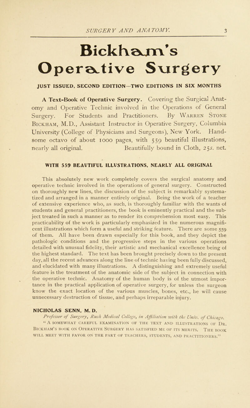 Bickhötm's Operative S\irgery JUST ISSUED, SECOND EDITION—TWO EDITIONS IN SIX MONTHS A Text>Book of Operative Surgery. Covering the Surgical Anat- omy and Operative Technic involved in the Operations of General Surgery. For Students and Practitioners. By YVarren Stone Bickham, M.D., Assistant Instructor in Operative Surgery, Columbia University (College of Physicians and Surgeons), New York. Hand- some octavo of about 1000 pages, with 559 beautiful illustrations, nearly all original. Beautifully bound in Cloth, 2$s. net. WITH 559 BEAUTIFUL ILLUSTRATIONS, NEARLY ALL ORIGINAL This absolutely new work completely covers the surgical anatomy and operative technic involved in the operations of general surgery. Constructed on thoroughly new lines, the discussion of the subject is remarkably systema- tized and arranged in a manner entirely original. Being the work of a teacher of extensive experience who, as such, is thoroughly familiär with the wants of students and general practitioners, the book is eminently practical and the sub- ject treated in such a manner as to render its comprehension most easy. This practicability of the work is particularly emphasized in the numerous magnifi- cent illustrations which form a useful and striking feature. There are some 559 of them. All have been drawn especially for this book, and they depict the pathologic conditions and the progressive Steps in the various operations detailed with unusual fidelity, their artistic and mechanical excellence being of the highest Standard. The text has been brought precisely down to the present day, all the recent advances along the line of technic having been fully discussed, and elucidated with many illustrations. A distinguishing and extremely useful feature is the treatment of the anatomic side of the subject in connection with the operative technic. Anatomy of the human body is of the utmost impor- tance in the practical application of operative surgery, for unless the surgeon know the exact location of the various muscles, bones, etc., he will cause unnecessary destruction of tissue, and perhaps irreparable injury. NICHOLAS SENN, M. D. Professor of Surgery, Rush Medical College, in Affiliation with the Univ. of Chicago. “ A SOMEWHAT CAREFUL EX AMI NATION OE THE TEXT AND ILLUSTRATIONS OF Dr. BlCKHAM’S BOOK ON OPERATIVE SURGERY HAS SATISFIED ME OF ITS MER ITS. TlIE BOOK WILL MEET WITH FAVOR ON THE PART OF TEACHERS, STUDENTS, AND PRACTITIONERS.”