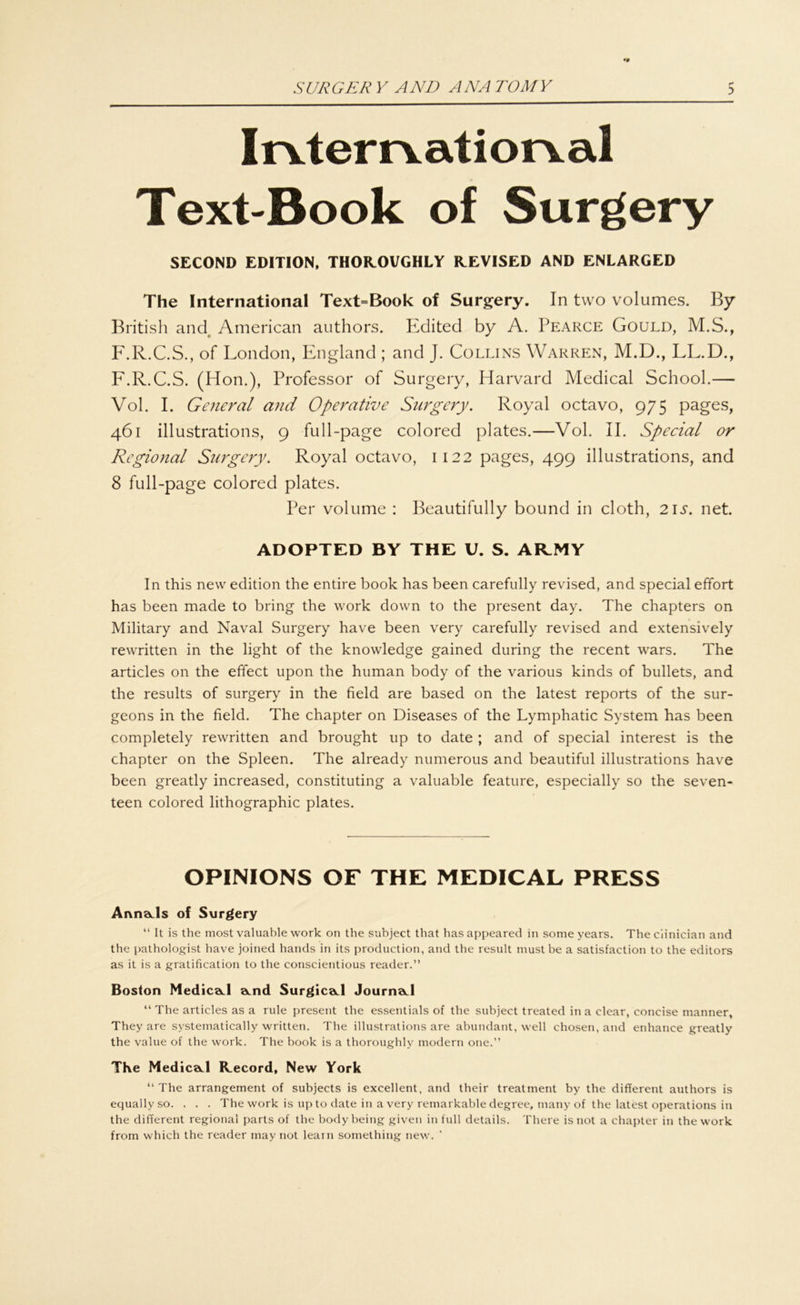•9 Irvterrvatiorval Text-Book of Surgery SECOND EDITION, THOROVGHLY REVISED AND ENLARGED The International Text=Book of Surgery. In two volumes. By British and American authors. Edited by A. Pearce Gould, M.S., F.R.C.S., of London, England ; and J. Collins Warren, M.D., LL.D., F.R.C.S. (Hon.), Professor of Surgery, Harvard Medical School.— Vol. I. General and Operative Surgery. Royal octavo, 975 pages, 461 illustrations, 9 full-page colored plates.—Vol. II. Special or Regional Surgery. Royal octavo, 1122 pages, 499 illustrations, and 8 full-page colored plates. Per volume : Beautifully bound in cloth, 21s. net. ADOPTED BY THE U. S. AR.MY In this new edition the entire book has been carefully revised, and special effort has been made to bring the work down to the present day. The chapters on Military and Naval Surgery have been very carefully revised and extensively rewritten in the light of the knowledge gained during the recent wars. The articles on the effect upon the human body of the various kinds of bullets, and the results of surgery in the field are based on the latest reports of the sur- geons in the field. The chapter on Diseases of the Lymphatic System has been completely rewritten and brought up to date ; and of special interest is the chapter on the Spleen. The already numerous and beautiful illustrations have been greatly increased, constituting a valuable feature, especially so the seven- teen colored lithographic plates. OPINIONS OF THE MEDICAL PRESS AnnaJs of Surgery “ It is the most valuable work on the subject that has appeared in some years. Theciinician and the pathologist have joined hands in its production, and the result mustbe a satisfaction to the editors as it is a gratification to the conseientious reader.” Boston MedicaJ a.nd SurgicaJ Journwl “ The articles as a rule present the essentials of the subject treated in a clear, concise manner, They are systematically written. The illustrations are abundant, well chosen, and enhance greatly the value of the work. The book is a thoroughly modern one.” The MedicaJ Record, New York “ The arrangement of subjects is excellent, and their treatment by the different authors is equally so. . . . The work is up to date in a very remarkable degree, many of the latest operations in the different regional parts of the bodybeing given in full details. There is not a chapter in the work from which the reader may not leain something new.
