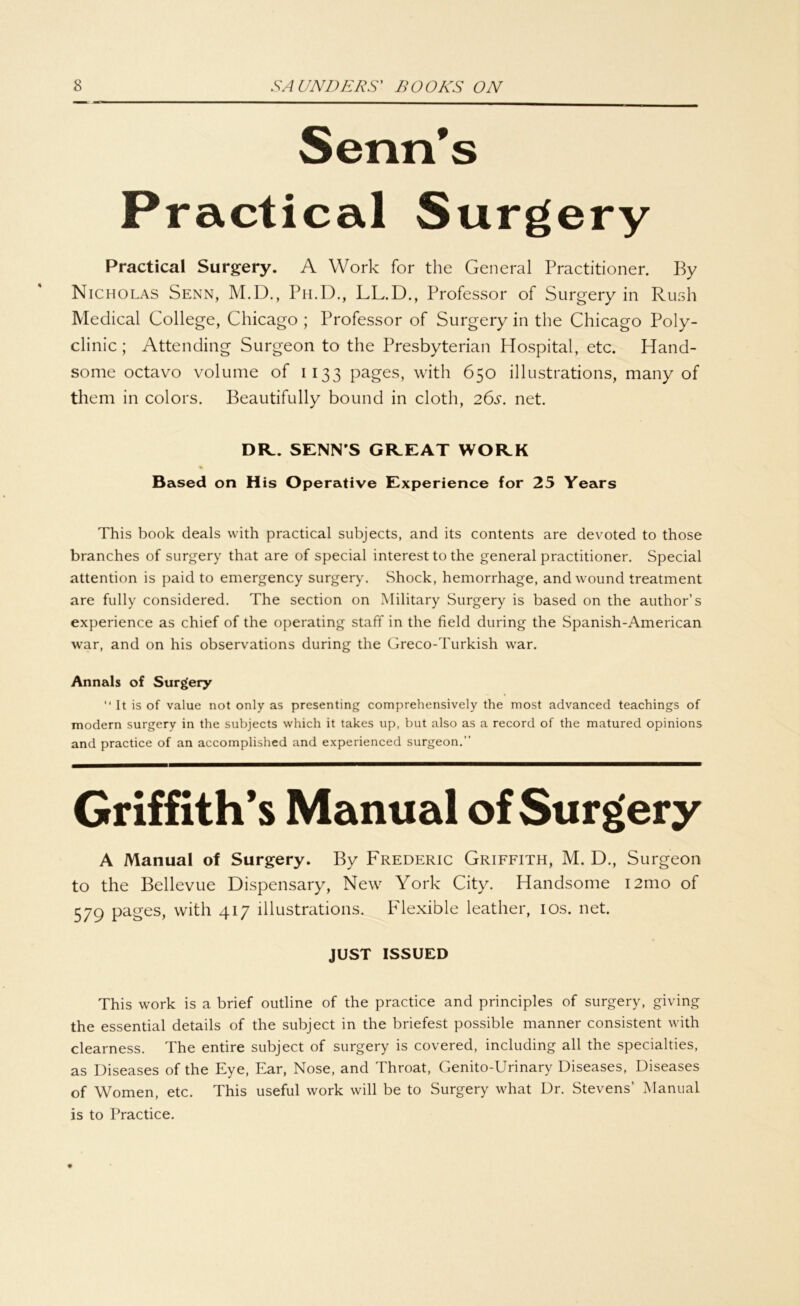 Senns Practical Surgery Practical Surgery. A Work for the General Practitioner. By Nicholas Senn, M.D., Ph.D., LL.D., Professor of Surgery in Rush Medical College, Chicago ; Professor of Surgery in the Chicago Poly- clinic ; Attending Surgeon to the Presbyterian Hospital, etc. Hand- some octavo volume of 1133 pages, with 650 illustrations, many of them in colors. Beautifully bound in cloth, 26s. net. DR. SENN’S GREAT WORK Based on His Operative Experience for 25 Years This book deals with practical subjects, and its contents are devoted to those branches of surgery that are of special interest to the general practitioner. Special attention is paid to emergency surgery. Shock, hemorrhage, and wound treatment are fully considered. The section on Military Surgery is based on the author’s experience as chief of the operating staff in the field during the Spanish-American war, and on his observations during the Greco-Turkish war. Annals of Surgery “ It is of value not only as presenting comprehensively the most advanced teachings of modern surgery in the subjects which it takes up, but also as a record of the matured opinions and practice of an accomplished and experienced surgeon.” Griffith’s Manual of Surgery A Manual of Surgery. By Frederic Griffith, M. D., Surgeon to the Bellevue Dispensary, New York City. Handsome i2mo of 579 Pa^es> with 417 illustrations. Flexible leather, 10s. net. JUST ISSUED This work is a brief outline of the practice and principles of surgery, giving the essential details of the subject in the briefest possible manner consistent with clearness. The entire subject of surgery is covered, including all the specialties, as Diseases of the Eye, Ear, Nose, and Throat, Genito-Urinary Diseases, Diseases of Women, etc. This useful work will be to Surgery what Dr. Stevens’ Manual is to Practice.