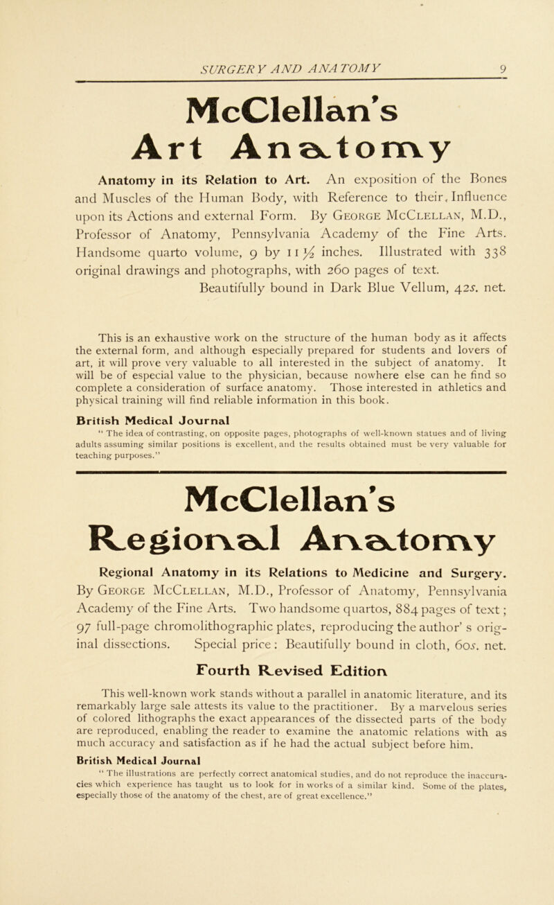 McClellan's Art AneAonvy Anatomy in its Relation to Art. An exposition of the Bones and Muscles of the Human Body, with Reference to their, Influence upon its Actions and external Form. By George McClellan, M.D., Professor of Anatomy, Pennsylvania Academy of the Fine Arts. Handsome quarto volume, 9 by inches. Illustrated with 338 original drawings and photographs, with 260 pages of text. Beautifully bound in Dark Blue Vellum, 425*. net. This is an exhaustive work on the structure of the human body as it affects the external form, and although especially prepared for students and lovers of art, it will prove very valuable to all interested in the subject of anatomy. It will be of especial value to the physician, because nowhere eise can he find so complete a consideration of surface anatomy. Those interested in athletics and physical training will find reliable Information in this book. British Medical Jovirnal “ The idea of eontrasting, on opposite pages, photographs of well-known statues and of living adults assuming similar positions is excellent, and the results obtained must be very valuable for teaching purposes.” McClellan's JCegiorvöcl Arvoctomy Regional Anatomy in its Relations to Medicine and Surgery. By George McClellan, M.D., Professor of Anatomy, Pennsylvania Academy of the Fine Arts. Two handsome quartos, 884 pages of text; 97 full-page Chromolithographie plates, reproducing the author s orig- inal dissections. Special price : Beautifully bound in cloth, 60^. net. Fourth FLevised Edition This well-known work Stands without a parallel in anatomic literature, and its remarkably large sale attests its value to the practitioner. By a marvelous series of colored lithographs the exact appearances of the dissected parts of the body are reproduced, enabling the reader to examine the anatomic relations with as much accuracy and satisfaction as if he had the actual subject before him. British Medical Journal “ The illustrations are perfectly correct anatomical studies, and do not reproduee the inaceura- cies whieh experience has taught us to look for in works of a similar kind. Some of the plates, especially those of the anatomy of the ehest, are of great excellence.”