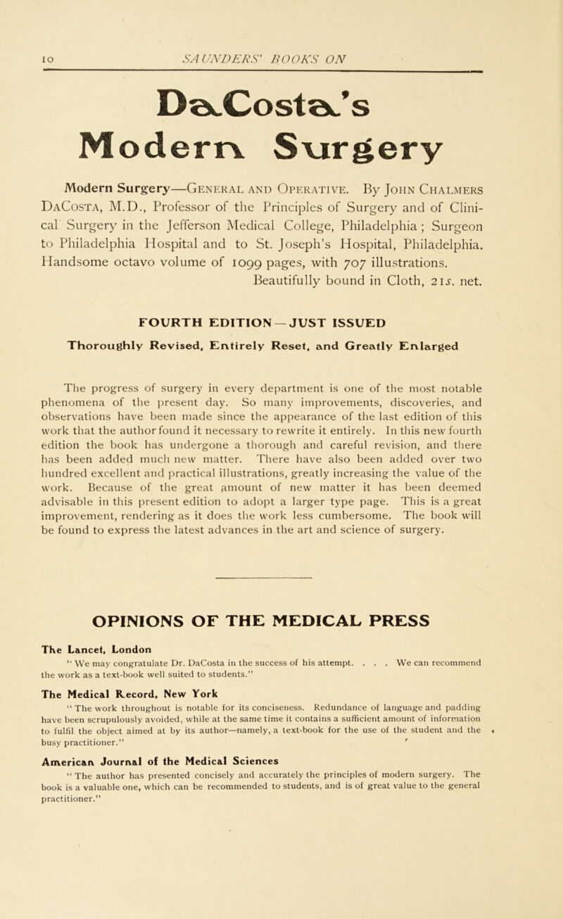 DaJCostaJs M ödem S\irgery Modern Surgery—General and Operative. By John Chalmers DaCosta, M.D., Professor of the Principles of Surgery and of Clini- cal Surgery in the Jefferson Medical College, Philadelphia ; Surgeon to Philadelphia Hospital and to St. Joseph’s Hospital, Philadelphia. Handsome octavo volume of 1099 Pages> with 707 illustrations. Beautifully bound in Cloth, 2\s. net. FOURTH EDITION —JUST ISSUED Thoroughly Revised, Entirely Reset, and Greatly Enlarged The progress of surgery in every department is one of the most notable phenomena of the present day. So many improvements, discoveries, and observations have beeil made since the appearance of the last edition of this vvork that the authorfound it necessary to rewrite it entirely. In this new fourth edition the book has undergone a thorough and careful revision, and there bas been added mucli new matter. There have also beeil added over two hundred excellent and practical illustrations, greatly increasing the value of the vvork. Because of the great amount of new matter it has been deemed advisable in this present edition to adopt a larger type page. This is a great improvement, rendering as it does the work less cumbersome. The book will be found to express the latest advances in the art and Science of surgery. OPINIONS OF THE MEDICAL PRESS The Lancet, London “ We may congratulate Dr. DaCosta in the success of his attempt. . . . We can reeommend the work as a text-book well suited to students.” The Medical Record, New York “ The work throughout is notable for its conciseness. Redundance of language and padding have been scrupulously avoided, while at the same time it contains a suffieient amount of information to fulfil the object aimed at by its author—namely, a text-book for the use of the Student and the busy practitioner.” American Journal of the Medical Sciences “ The author has presented concisely and accurately the principles of modern surgery. The book is a valuable one, which can be recommended to students, and is of great value to the general practitioner.”