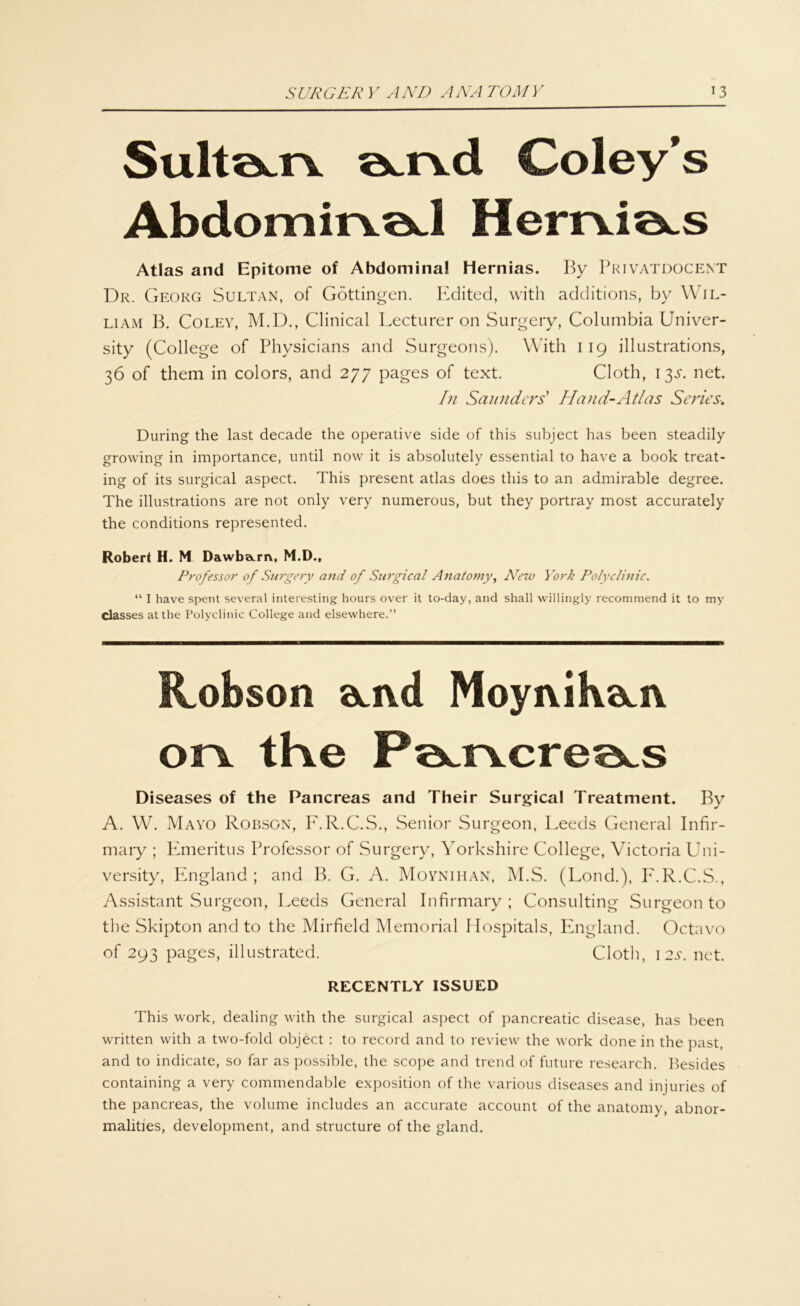 Sultöum öcixd Coley’s AbdomirvöJ HemiotS Atlas and Epitome of Abdomina! Hernias. By Privatdocent Dr. Georg Sultan, of Göttingen. Edited, with additions, by Wil- liam B. Coley, M.D., Clinical Lecturer on Surgery, Columbia Univer- sity (College of Physicians and Surgeons). With 119 illustrations, 36 of them in colors, and 277 pages of text. Cloth, 13Y. net. In Saunders' Hand-Atlas Seines•. Düring the last decade the operative side of this subject has been steadily growing in importance, until now it is absolutely essential to have a book treat- ing of its surgical aspect. This present atlas does tliis to an admirable degree. The illustrations are not only very numerous, but they portray most accurately the conditions represented. Robert H. M Dawba.rn, M.D., Professor of Surgery and of Surgical Anatomy, New York Polyclinic. “ I have spent several interesting hours over it to-day, and shall willingly recommend it to my classes atthe Polyclinic College and elsewhere.” Robson öeivd Moyiuharv or\ tKe P^r\cre^s Diseases of the Pancreas and Their Surgical Treatment. By A. W. Mayo Robson, F.R.C.S., Senior Surgeon, Leeds General Infir- mary ; Emeritus Professor of Surgery, Yorkshire College, Victoria Uni- versity, England; and B. G. A. Moynihan, M.S. (Lond.), F.R.C.S., Assistant Surgeon, Leeds General Infirmary ; Consulting Surgeon to the Skipton and to the Mirfield Memorial Hospitals, England. Octavo of 293 pages, illustrated. Cloth, 12s. net. RECENTLY ISSUED This work, dealing with the surgical aspect of pancreatic disease, has been written with a two-fold object : to record and to review the work done in the past, and to indicate, so far as possible, the scope and trend of future research. Besides containing a very commendable exposition of the various diseases and injuries of the pancreas, the volume includes an accurate account of the anatomy, abnor- malities, development, and structure of the gland.