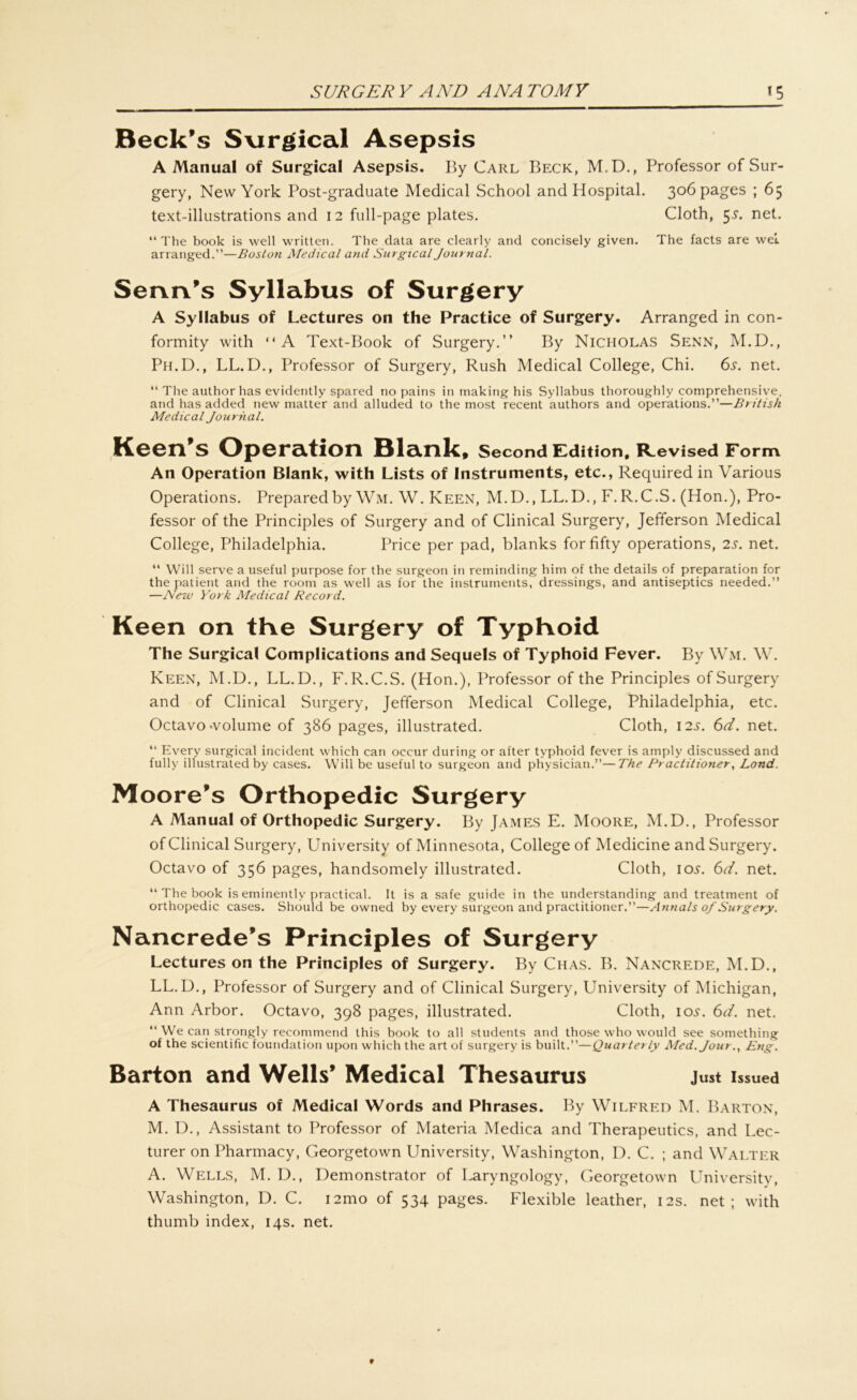 Beck’s Surgical Asepsis A Manual of Surgical Asepsis. By Carl Beck, M.D., Professor of Sur- gery, New York Post-graduate Medical School and Hospital, 306 pages ; 65 text-illustrations and 12 full-page plates. Cloth, 5s. net. “The book is well written. The data are clearly and concisely given. The facts are weL arranged.”—Boston Medical and Surgical Journal. SeruVs Syllabus of Surgery A Syllabus of Lectures on the Practice of Surgery. Arranged in con- formity with “A Text-Book of Surgery.” By Nicholas Senn, M.D., Ph.D., LL. D., Professor of Surgery, Rush Medical College, Chi. 6s. net. “ The author has evidently spared no pains in making his Syllabus thoroughly comprehensive, and has added new matter and alluded to the most recent authors and operations.”—British Medical Journal. Keen’s Operation Blank, Second Edition, R.evised Form An Operation Blank, with Lists of Instruments, etc., Required in Various Operations. Preparedby Wm. W. Keen, M.D., LL.D., F.R.C.S. (Hon.), Pro- fessor of the Principles of Surgery and of Clinical Surgery, Jefferson Medical College, Philadelphia. Price per pad, blanks forfifty operations, 2s. net. “ Will serve a useful purpose for the surgeon in reminding him of the details of preparation for the patient and the room as well as for the instruments, dressings, and antiseptics needed.” —Nezv York Medical Record. Keen on the Surgery of Typhoid The Surgical Complications and Sequels of Typhoid Fever. By Wm. W. Keen, M.D., LL.D., F.R.C.S. (Hon.), Professor of the Principles of Surgery and of Clinical Surgery, Jefferson Medical College, Philadelphia, etc. Octavo volume of 386 pages, illustrated. Cloth, 12.?. 6d. net. “ Every surgical ineident which can oceur during or after typhoid fever is amply discussed and fully illustrated by cases. Will be useful to surgeon and physician.”—The Practitioner, Lond. Moore’s Orthopedic Surgery A Manual of Orthopedic Surgery. By James E. Moore, M.D., Professor of Clinical Surgery, University of Minnesota, College of Medicine and Surgery. Octavo of 356 pages, handsomely illustrated. Cloth, iol 6d. net. “ The book is eminentlv praetical. 1t is a safe guide in the understanding and treatment of orthopedic cases. Should be owned by every surgeon and practitioner.”—Annals of Surgery. Nancrede’s Principles of Surgery Lectures on the Principles of Surgery. By Chas. B. Nancrede, M.D., LL.D., Professor of Surgery and of Clinical Surgery, University of Michigan, Ann Arbor. Octavo, 398 pages, illustrated. Cloth, 10.?. 6d. net. “ We can strongly recommend this book to all students and those who would see something of the scientific foundation upon which the art of surgery is built.”—Quarterly Med. Jour., Eng. Barton and Wells’ Medical Thesaurus Just Issued A Thesaurus of Medical Words and Phrases. By Wilfred M. Barton, M. D., Assistant to Professor of Materia Medica and Therapeutics, and Lec- turer on Pharmacy, Georgetown University, Washington, D. C. ; and Walter A. Wells, M. D., Demonstrator of Laryngology, Georgetown University, Washington, D. C. i2mo of 534 pages. Flexible leather, 12s. net; with thumb index, 14s. net.