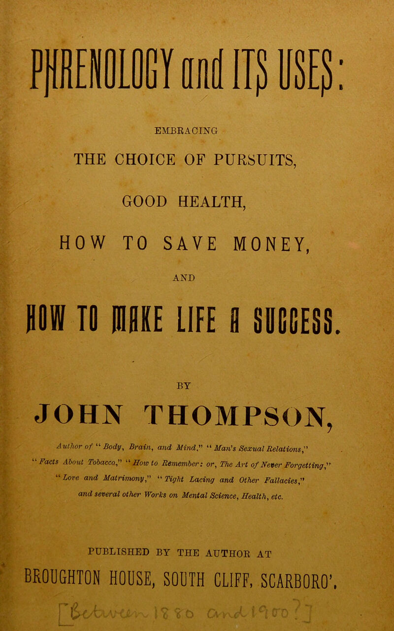 SE? EMBRACING THE CHOICE OF PURSUITS, GOOD HEALTH, HOW TO SAVE MONEY, AND BOW TO mi LIFE fl SUCCESS. JOHN THOMPSON, Author of “ Body, Brain, and Mind, “ Man's Sexual Relations Facts About Tobacco, “Howto Remember: or, The Art of Never Forgetting Love and Matrimony, “Tight Lacing and Other Fallacies and several other Works on Mental Science, Health, etc. PUBLISHED BY THE AUTHOR AT BROUGHTON HOUSE, SOUTH CLIFF, SCARBORO’. 1 O O \ (j 0