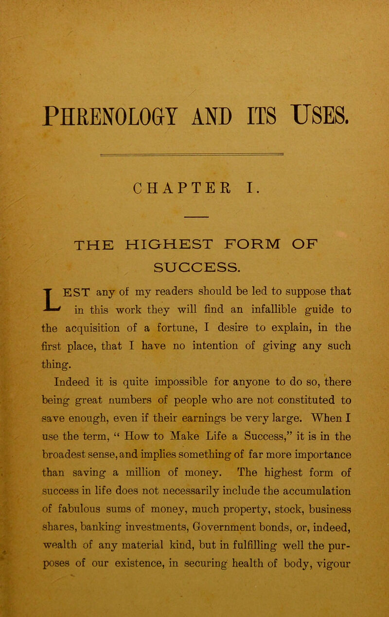 7 PHRENOLOGY AND ITS USES. CHAPTER I. THE HIGHEST FORM OF SUCCESS. LEST any of my readers should be led to suppose that in this work they will find an infallible guide to the acquisition of a fortune, I desire to explain, in the first place, that I have no intention of giving any such thing. i- Indeed it is quite impossible for anyone to do so, there being great numbers of people who are not constituted to save enough, even if their earnings be very large. When I use the term, “ How to Make Life a Success,” it is in the broadest sense, and implies something of far more importance than saving a million of money. The highest form of success in life does not necessarily include the accumulation of fabulous sums of money, much property, stock, business shares, banking investments, Government bonds, or, indeed, wealth of any material kind, but in fulfilling well the pur- poses of our existence, in securing health of body, vigour