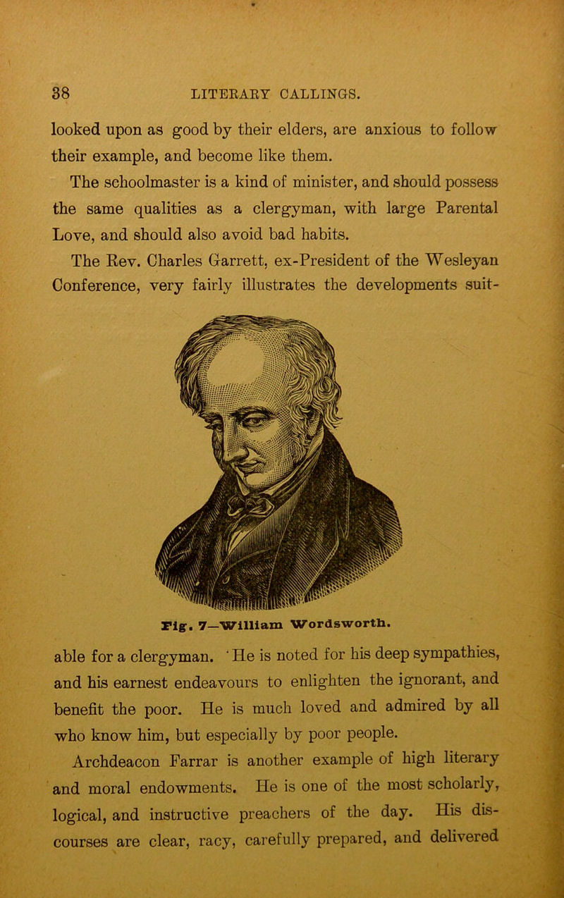 looked upon as good by their elders, are anxious to follow their example, and become like them. The schoolmaster is a kind of minister, and should possess the same qualities as a clergyman, with large Parental Love, and should also avoid bad habits. The Rev. Charles Garrett, ex-President of the Wesleyan Conference, very fairly illustrates the developments suit- Fiff. 7—William Wordsworth. able for a clergyman. ' He is noted for his deep sympathies, and his earnest endeavours to enlighten the ignorant, and benefit the poor. He is much loved and admired by all who know him, but especially by poor people. Archdeacon Farrar is another example of high literary and moral endowments. He is one of the most scholarly, logical, and instructive preachers of the day. His dis- courses are clear, racy, carefully prepared, and delivered