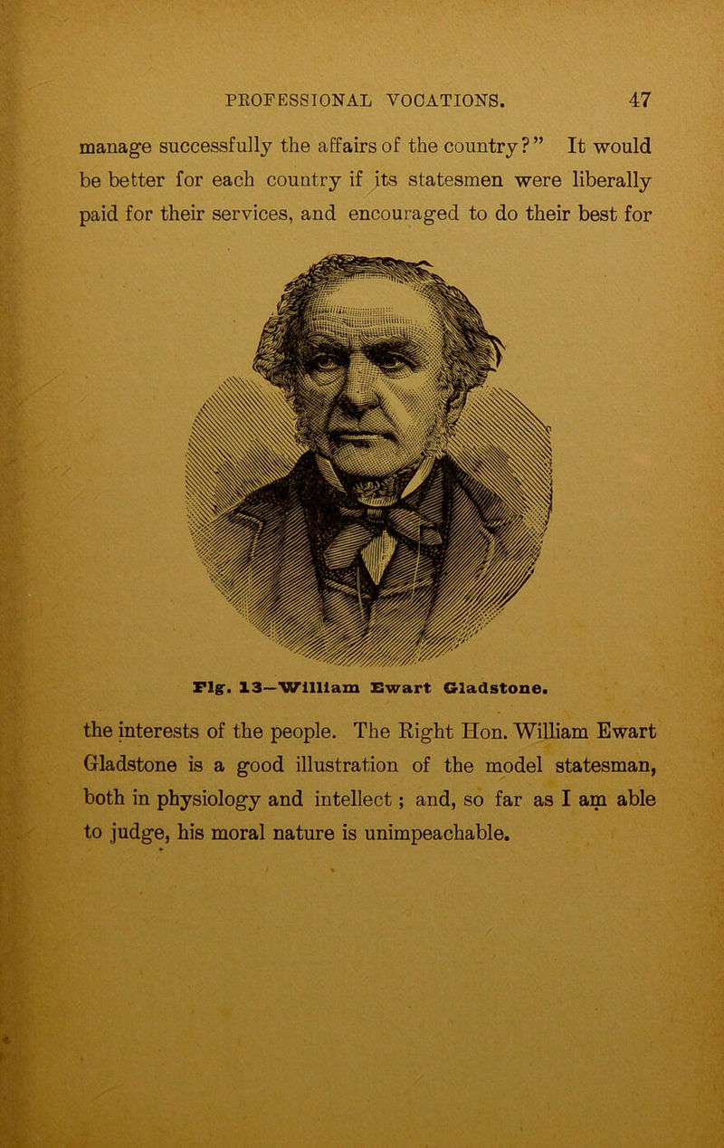 manage successfully the affairs of the country?” It would be better for each country if its statesmen were liberally paid for their services, and encouraged to do their best for Fig'. 13—William Ewart Gladstone. the interests of the people. The Right Hon. William Ewart Gladstone is a good illustration of the model statesman, both in physiology and intellect; and, so far as I am able to judge, his moral nature is unimpeachable.