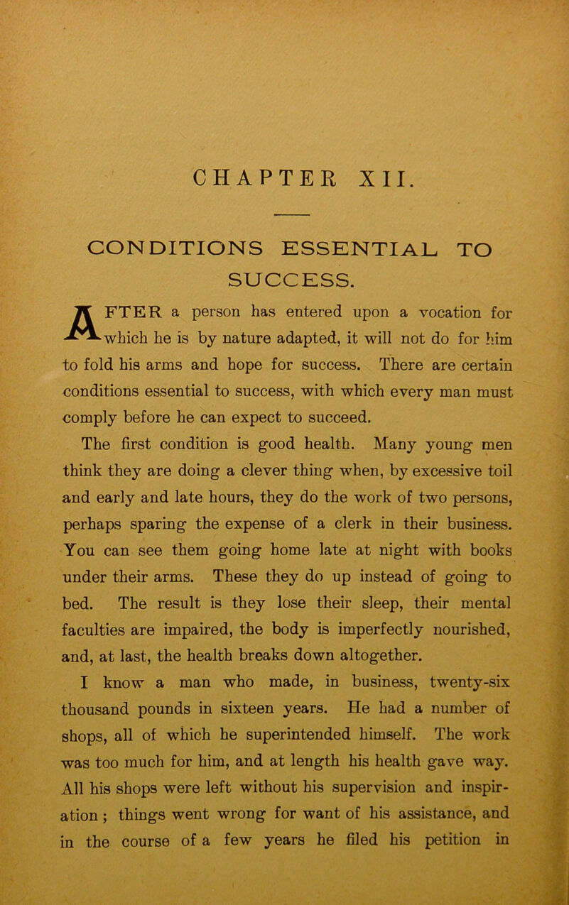 CONDITIONS ESSENTIAL TO SUCCESS. AFTER a person has entered upon a vocation for which he is by nature adapted, it will not do for him to fold his arms and hope for success. There are certain conditions essential to success, with which every man must comply before he can expect to succeed. The first condition is good health. Many young men think they are doing a clever thing when, by excessive toil and early and late hours, they do the work of two persons, perhaps sparing the expense of a clerk in their business. You can see them going home late at night with books under their arms. These they do up instead of going to bed. The result is they lose their sleep, their mental faculties are impaired, the body is imperfectly nourished, and, at last, the health breaks down altogether. I know a man who made, in business, twenty-six thousand pounds in sixteen years. He had a number of shops, all of which he superintended himself. The work was too much for him, and at length his health gave way. All his shops were left without his supervision and inspir- ation ; things went wrong for want of his assistance, and in the course of a few years he filed his petition in