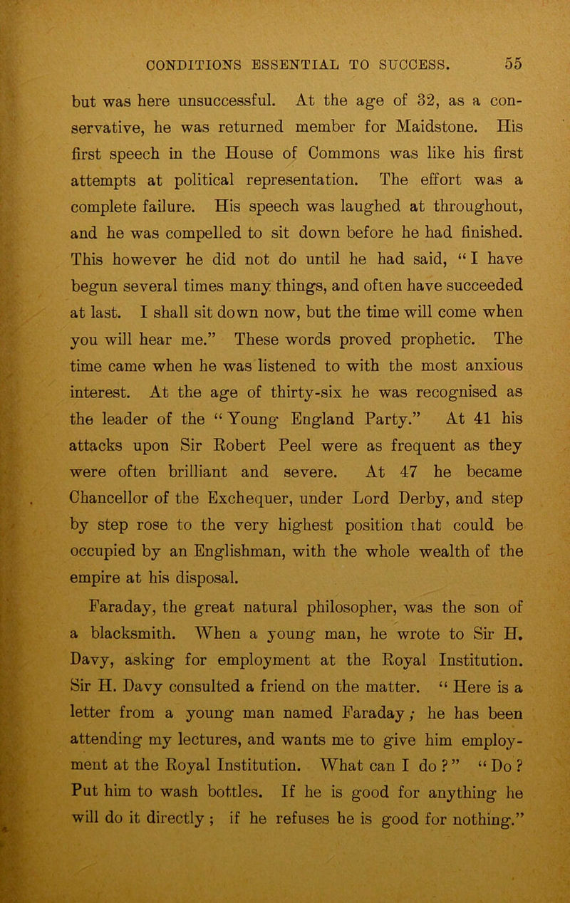 but was here unsuccessful. At the age of 32, as a con- servative, he was returned member for Maidstone. His first speech in the House of Commons was like his first attempts at political representation. The effort was a complete failure. His speech was laughed at throughout, and he was compelled to sit down before he had finished. This however he did not do until he had said, “ I have begun several times many things, and often have succeeded at last. I shall sit down now, but the time will come when you will hear me.” These words proved prophetic. The time came when he was listened to with the most anxious interest. At the age of thirty-six he was recognised as the leader of the “ Young England Party.” At 41 his attacks upon Sir Robert Peel were as frequent as they were often brilliant and severe. At 47 he became Chancellor of the Exchequer, under Lord Derby, and step by step rose to the very highest position that could be occupied by an Englishman, with the whole wealth of the empire at his disposal. Faraday, the great natural philosopher, was the son of a blacksmith. When a young man, he wrote to Sir H. Davy, asking for employment at the Royal Institution. Sir H. Davy consulted a friend on the matter. “ Here is a letter from a young man named Faraday; he has been attending my lectures, and wants me to give him employ- ment at the Royal Institution. What can I do ?” “ Do ? Put him to wash bottles. If he is good for anything he will do it directly ; if he refuses he is good for nothing.”