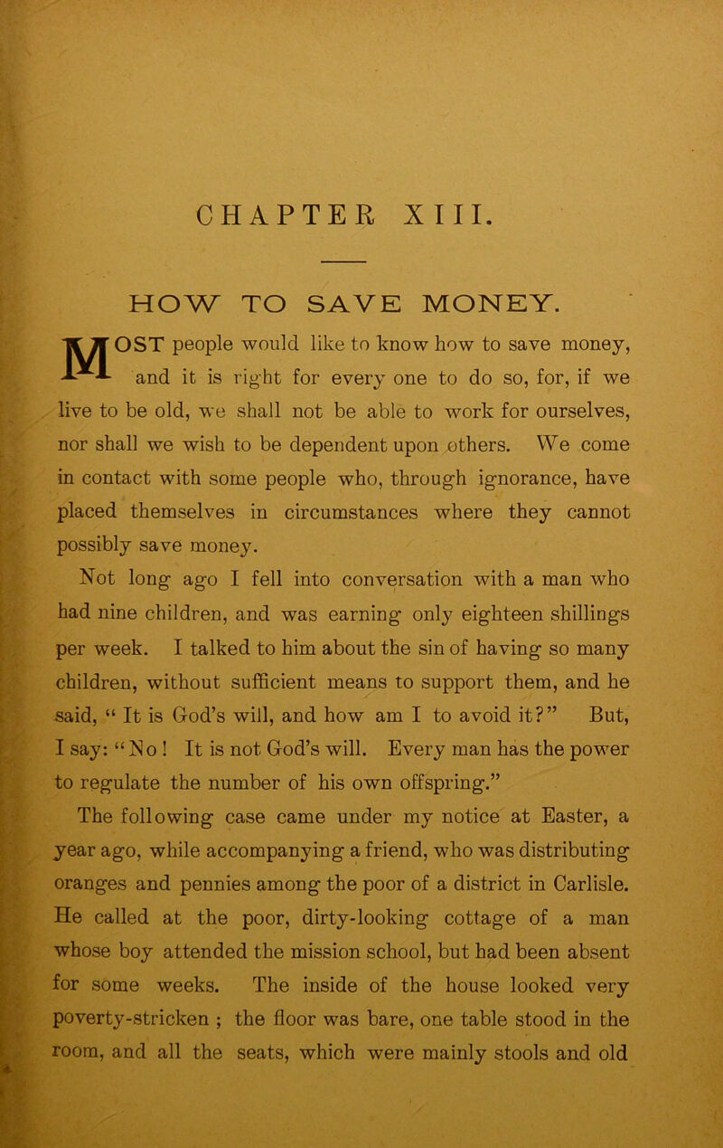 CHAPTER XIII. HOW TO SAVE MONEY. MOST people would like to know how to save money, and it is right for every one to do so, for, if we live to be old, we shall not be able to work for ourselves, nor shall we wish to be dependent upon others. We come in contact with some people who, through ignorance, have placed themselves in circumstances where they cannot possibly save money. Not long ago I fell into conversation with a man who had nine children, and was earning only eighteen shillings per week. I talked to him about the sin of having so many children, without sufficient means to support them, and he said, “ It is God’s will, and how am I to avoid it?” But, I say: “No! It is not God’s will. Every man has the power to regulate the number of his own offspring.” The following case came under my notice at Easter, a year ago, while accompanying a friend, who was distributing oranges and pennies among the poor of a district in Carlisle. He called at the poor, dirty-looking cottage of a man whose boy attended the mission school, but had been absent for some weeks. The inside of the house looked very poverty-stricken ; the floor was bare, one table stood in the room, and all the seats, which were mainly stools and old