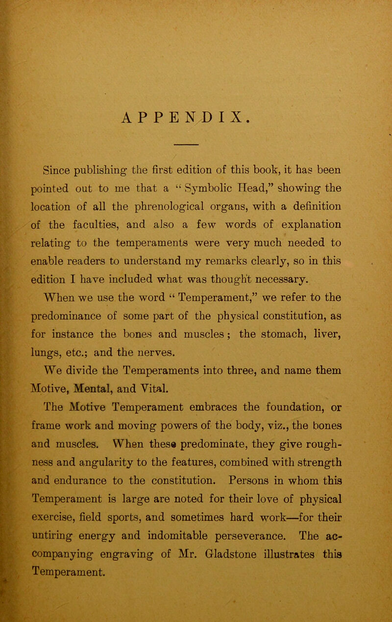 APPENDIX. Since publishing the first edition of this book, it has been pointed out to me that a “ S3Tmbolic Head,” showing the location of all the phrenological organs, with a definition of the faculties, and also a few words of explanation relating to the temperaments were very much needed to enable readers to understand my remarks clearly, so in this edition I have included what was thought necessary. When we use the word “ Temperament,” we refer to the predominance of some part of the physical constitution, as for instance the bones and muscles; the stomach, liver, lungs, etc.; and the nerves. We divide the Temperaments into three, and name them Motive, Mental, and Vital. The Motive Temperament embraces the foundation, or frame work and moving powers of the body, viz., the bones and muscles. When these predominate, they give rough- ness and angularity to the features, combined with strength and endurance to the constitution. Persons in whom this Temperament is large are noted for their love of physical exercise, field sports, and sometimes hard work—for their untiring energy and indomitable perseverance. The ac- companying engraving of Mr. Gladstone illustrates this Temperament.