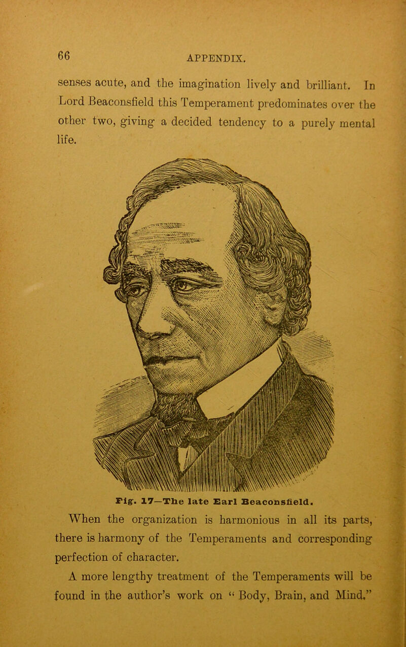 senses acute, and the imagination lively and brilliant. In Lord Beaconsfield this Temperament predominates over the other two, giving a decided tendency to a purely mental life. Fig-. 17—Tlie late Earl Beaconsfield. When the organization is harmonious in all its parts, there is harmony of the Temperaments and corresponding perfection of character. A more lengthy treatment of the Temperaments will be found in the author’s work on “ Body, Brain, and Mind.”