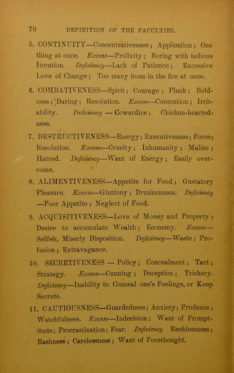5. CONTINUITY—Concentrativeness; Application ; One thing at once. Excess—Prolixity ; Boring with tedious Iteration. Deficiency—Lack of Patience ; Excessive Love of Change ; Too many irons in the fire at once. 6. COMBATIVENESS—Spirit; Courage; Pluck; Bold- ness ; /Daring ; Resolution. Excess—Contention; Irrit- ability. DeUciency — Cowardice ; Chicken-hearted- ness. 7. DESTRUCTIVENESS—Energy; Executiveness; Force; Resolution. Excess—Cruelty ; Inhumanity ; Malice ; Hatred. Deficiency—Want of Energy; Easily over- come. 8. ALIMENTIVENESS—Appetite for Food; Gustatory Pleasure. Excess—Gluttony ; Drunkenness. Deficiency —Poor Appetite ; Neglect of Food. 9. ACQUISITIVENESS—Love of Money and Property ; Desire to accumulate Wealth; Economy. Excess— Selfish, Miserly Disposition. Deficiency—Waste ; Pro- fusion ; Extravagance. 10. SECRETIVENESS — Policy ; Concealment; Tact; Strategy. Excess—Cunning ; Deception ; Trickery. Deficiency—Inability to Conceal one’s Feelings, or Keep Secrets. 11. CAUTIOUSNESS—Guardedness; Anxiety; Prudence; Watchfulness. Excess—Indecision ; Want of Prompt- itude ; Procrastination; Fear. Deficiency Recklessness; Rashness ; Carelessness ; Want of Forethought.