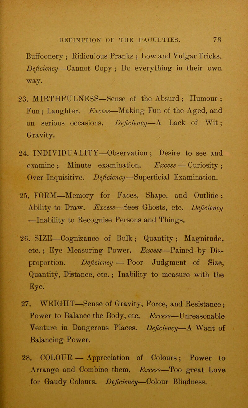 Buffoonery ; Ridiculous Pranks ; Low and Vulgar Tricks. Deficiency—Cannot Copy ; Do everything in their own Wciy. 23. MIRTHFULNESS—Sense of the Absurd; Humour; Fun; Laughter. Excess—Making Fun of the Aged, and on serious occasions. Deficiency—A Lack of Wit; Gravity. 24. INDIVIDUALITY—Observation; Desire to see and examine ; Minute examination. Excess — Curiosity ; Over Inquisitive. Deficiency—Superficial Examination. 25. FORM—Memory for Faces, Shape, and Outline; Ability to Draw. Excess—Sees Ghosts, etc. Deficiency —Inability to Recognise Persons and Things. 26. SIZE—Cognizance of Bulk ; Quantity ; Magnitude, etc.; Eye Measuring Power. Excess—Pained by Dis- proportion. Deficiency — Poor Judgment of Size, Quantity, Distance, etc.; Inability to measure with the Eye. 27. WEIGHT—Sense of Gravity, Force, and Resistance; Power to Balance the Body, etc. Excess—Unreasonable Venture in Dangerous Places. Deficiency—A Want of Balancing Power. 28. COLOUR — Appreciation of Colours; Power to Arrange and Combine them. Excess—Too great Love for Gaudy Colours. Deficiency—Colour Blindness.