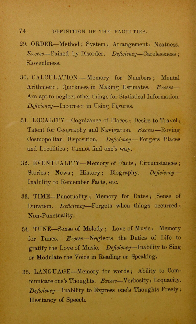 29. ORDER—Method; System; Arrangement; Neatness. Excess—Pained by Disorder. Deficiency—Carelessness ; Slovenliness. 30. CALCULATION—Memory for Numbers; Mental Arithmetic ; Quickness in Making Estimates. Excess— Are apt to neglect other things for Statistical Information. Deficiency—Incorrect in Using Figures. 31. LOCALITY—Cognizance of Places ; Desire to Travel; Talent for Geography and Navigation. Excess—Roving Cosmopolitan Disposition. Deficiency — Forgets Places and Localities ; Cannot find one’s way. 32. EVENTUALITY—Memory of Facts ; Circumstances ; Stories; News; History; Biography. Deficiency— ■ Inability to Remember Facts, etc. 33. TIME—Punctuality; Memory for Dates; Sense of Duration. Deficiency—Forgets when things occurred ; Non-Punctuality. 34. TUNE—Sense of Melody ; Love of Music ; Memory for Tunes. Excess—Neglects the Duties of Life to gratify the Love of Music. Deficiency—Inability to Sing or Modulate the Voice in Reading or Speaking. 35. LANGUAGE—Memory for words; Ability to Com- municate one’s Thoughts. Excess—Verbosity; Loquacity. Deficiency—Inability to Express one’s Thoughts Freely ; Hesitancy of Speech.