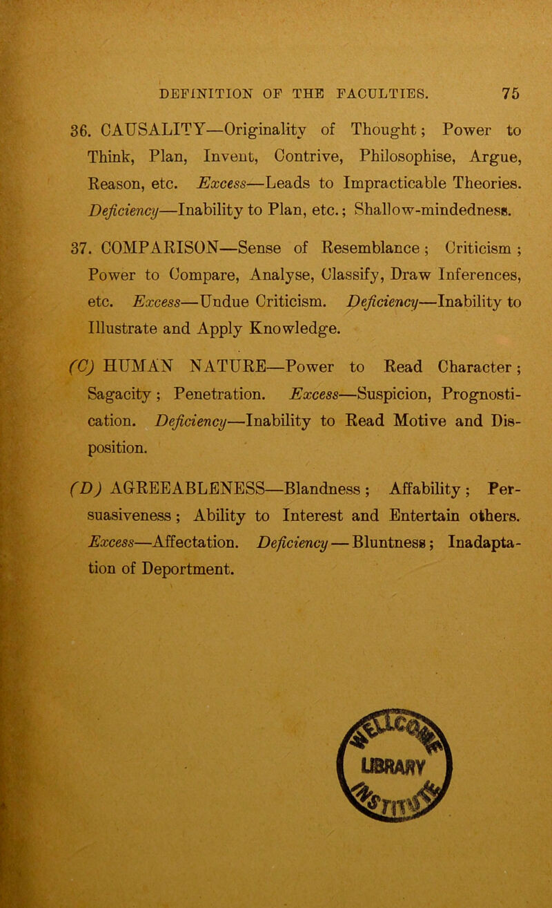 ‘Vy- 36. CAUSALITY—Originality of Thought; Power to Think, Plan, Invent, Contrive, Philosophise, Argue, Reason, etc. Excess—Leads to Impracticable Theories. Deficiency—Inability to Plan, etc.; Shall ow-mindednesis. 37. COMPARISON—Sense of Resemblance ; Criticism ; Power to Compare, Analyse, Classify, Draw Inferences, etc. Excess—Undue Criticism. Deficiency—Inability to Illustrate and Apply Knowledge. (C) HUMAN NATURE—Power to Read Character; Sagacity ; Penetration. Excess—Suspicion, Prognosti- cation. Deficiency—Inability to Read Motive and Dis- position. (D) AGREEABLENESS—Blandness; Affability; Per- suasiveness ; Ability to Interest and Entertain others. Excess—Affectation. Deficiency — Bluntness; Inadapta- tion of Deportment.