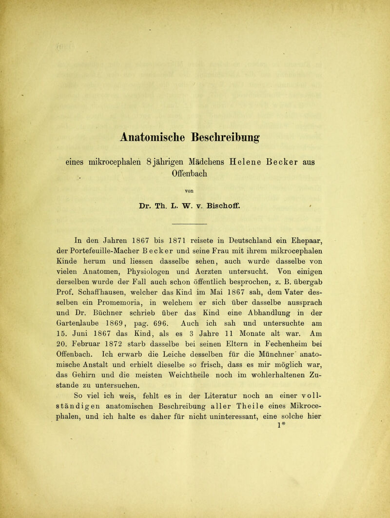 eines mikrocephalen 8jährigen Mädchens Helene Becker aus Offenbach von Dr. Th. L. W. v. Bischoff. In den Jahren 1867 bis 1871 reisete in Deutschland ein Ehepaar, der Portefeuille-Macher Becker und seine Frau mit ihrem mikrocephalen Kinde herum und liessen dasselbe sehen, auch wurde dasselbe von vielen Anatomen, Physiologen und Aerzten untersucht. Von einigen derselben wurde der Fall auch schon öffentlich besprochen, z. B. übergab Prof. Schaffhausen, welcher das Kind im Mai 1867 sah, dem Vater des- selben ein Promemoria, in welchem er sich über dasselbe aussprach und Dr. Büchner schrieb über das Kind eine Abhandlung in der Gartenlaube 1869, pag. 696. Auch ich sah und untersuchte am 15. Juni 1867 das Kind, als es 3 Jahre 11 Monate alt war. Am 20. Februar 1872 starb dasselbe bei seinen Eltern in Fechenheim bei Offenbach. Ich erwarb die Leiche desselben für die Münchner' anato- mische Anstalt und erhielt dieselbe so frisch, dass es mir möglich war, das Gehirn und die meisten Weichtheile noch im wohlerhaltenen Zu- stande zu untersuchen. So viel ich weis, fehlt es in der Literatur noch an einer voll- ständigen anatomischen Beschreibung aller Theile eines Mikroce- phalen, und ich halte es daher für nicht uninteressant, eine solche hier 1*