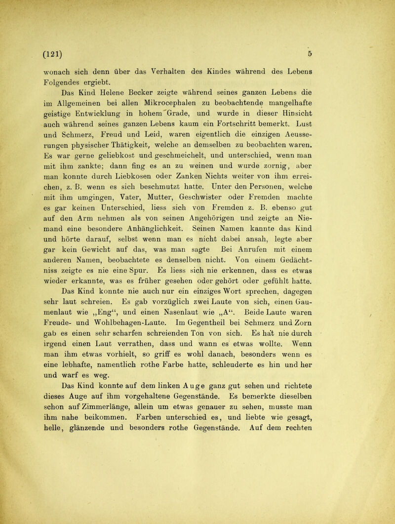 wonach sich denn über das Verhalten des Kindes während des Lebens Folgendes ergiebt. Das Kind Helene Becker zeigte während seines ganzen Lebens die im Allgemeinen bei allen Mikrocephalen zu beobachtende mangelhafte geistige Entwicklung in hohem Grade, und wurde in dieser Hinsicht auch während seines ganzen Lebens kaum ein Fortschritt bemerkt. Lust und Schmerz, Freud und Leid, waren eigentlich die einzigen Aeusse- rungen physischer Thätigkeit, welche an demselben zu beobachten waren. Es war gerne geliebkost und geschmeichelt, und unterschied, wenn man mit ihm zankte; dann fing es an zu weinen und wurde zornig, aber man konnte durch Liebkosen oder Zanken Nichts weiter von ihm errei- chen, z. B. wenn es sich beschmutzt hatte. Unter den Personen, welche mit ihm umgingen, Vater, Mutter, Geschwister oder Fremden machte es gar keinen Unterschied, liess sich von Fremden z. B. ebenso gut auf den Arm nehmen als von seinen Angehörigen und zeigte an Nie- mand eine besondere Anhänglichkeit. Seinen Namen kannte das Kind und hörte darauf, selbst wenn man es nicht dabei ansah, legte aber gar kein Gewicht auf das, was man sagte Bei Anrufen mit einem anderen Namen, beobachtete es denselben nicht. Von einem Gedächt- niss zeigte es nie eine Spur. Es liess sich nie erkennen, dass es etwas wieder erkannte, was es früher gesehen oder gehört oder gefühlt hatte. Das Kind konnte nie auch nur ein einziges Wort sprechen, dagegen sehr laut schreien. Es gab vorzüglich zwei Laute von sich, einen Gau- menlaut wie „Eng“, und einen Nasenlaut wie „A“. Beide Laute waren Freude- und Wohlbehagen-Laute. Im Gegentheil bei Schmerz und Zorn gab es einen sehr scharfen schreienden Ton von sich. Es ha’t nie durch irgend einen Laut verrathen, dass und wann es etwas wollte. Wenn man ihm etwas vorhielt, so griff es wohl danach, besonders wenn es eine lebhafte, namentlich rothe Farbe hatte, schleuderte es hin und her und warf es weg. Das Kind konnte auf dem linken Auge ganz gut sehen und richtete dieses Auge auf ihm vorgehaltene Gegenstände. Es bemerkte dieselben schon auf Zimmerlänge, allein um etwas genauer zu sehen, musste man ihm nahe beikommen. Farben unterschied es, und liebte wie gesagt, helle, glänzende und besonders rothe Gegenstände. Auf dem rechten