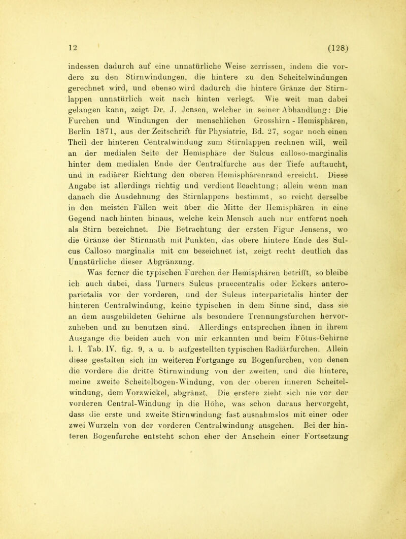 indessen dadurch auf eine unnatürliche Weise zerrissen, indem die vor- dere zu den Stirnwindungen, die hintere zu den Scheitelwindungen gerechnet wird, und ebenso wird dadurch die hintere Gränze der Stirn- lappen unnatürlich weit nach hinten verlegt. Wie weit man dabei gelangen kann, zeigt Dr. J. Jensen, welcher in seiner Abhandlung: Die Furchen und Windungen der menschlichen Grosshirn - Hemisphären, Berlin 1871, aus der Zeitschrift für Physiatrie, Bd. 27, sogar noch einen Theil der hinteren Centralwindung zum Stirnlappen rechnen will, weil an der medialen Seite der Hemisphäre der Sulcus calloso-marginalis hinter dem medialen Ende der Centralfurche aus der Tiefe auftaucht, und in radiärer Richtung den oberen Hemisphärenrand erreicht. Diese Angabe ist allerdings richtig und verdient Beachtung; allein wenn man danach die Ausdehnung des Stirnlappens bestimmt, so reicht derselbe in den meisten Fällen weit über die Mitte der Hemisphären in eine Gegend nach hinten hinaus, welche kein Mensch auch nur entfernt noch als Stirn bezeichnet. Die Betrachtung der ersten Figur Jensens, wo die Gränze der Stirnnath mit Punkten, das obere hintere Ende des Sul- cus Calloso marginalis mit cm bezeichnet ist, zeigt recht deutlich das Unnatürliche dieser Abgränzung. Was ferner die typischen Furchen der Hemisphären betrifft, so bleibe ich auch dabei, dass Turners Sulcus praecentralis oder Eckers antero- parietalis vor der vorderen, und der Sulcus interparietalis hinter der hinteren Centralwindung, keine typischen in dem Sinne sind, dass sie an dem ausgebildeten Gehirne als besondere Trennungsfurchen hervor- zuheben und zu benutzen sind. Allerdings entsprechen ihnen in ihrem Ausgange die beiden auch von mir erkannten und beim Fötus-Gehirne 1. 1. Tab. IV. fig. 9, a u. b aufgestellten typischen Radiärfurchen. Allein diese gestalten sich im weiteren Fortgange zu Bogenfurchen, von denen die vordere die dritte Stirnwindung von der zweiten, und die hintere, meine zweite Scheitelbogen-Windung, von der oberen inneren Scheitel- windung, dem Vorzwickel, abgränzt. Die erstere zieht sich nie vor der vorderen Central-Windung in die Höhe, was schon daraus hervorgeht, dass die erste und zweite Stirnwindung fast ausnahmslos mit einer oder zwei Wurzeln von der vorderen Centralwindung ausgehen. Bei der hin- teren Bogenfurche entsteht schon eher der Anschein einer Fortsetzung