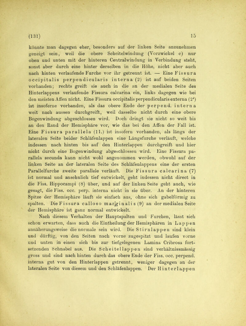 könnte man dagegen eher, besonders auf der linken Seite anzunehmen geneigt sein, weil die obere Scheitelwindung (Vorzwickel c) nur oben und unten mit der hinteren Centralwindung in Verbindung steht, sonst aber durch eine hinter derselben in die Höhe, nicht aber auch nach hinten verlaufende Furche vor ihr getrennt ist. — Eine Fissura occipitalis perpendicularis interna (2) ist auf beiden Seiten vorhanden; rechts greift sie auch in die an der medialen Seite des Hinterlappens verlaufende Fissura calcarina ein, links dagegen wie bei den meisten Affen nicht. Eine Fissura occipitalis perpendicularis externa (2') ist insoferne vorhanden, als das obere Ende der perpend. interna weit nach aussen durchgreift, weil dasselbe nicht durch eine obere Bogenwindung abgeschlossen wird. Doch dringt sie nicht so weit bis an den Rand der Hemisphäre vor, wie das bei den Affen der Fall ist. Eine Fissura parallela (11.) ist insofern vorhanden, als längs der lateralen Seite beider Schläfenlappen eine Längsfurche verläuft, welche indessen nach hinten bis auf den Hinterlappen durchgreift und hier nicht durch eine Bogenwindung abgeschlossen wird. Eine Fissura pa- rallela secunda kann nicht wohl angenommen werden, obwohl auf der linken Seite an der lateralen Seite des Schläfenlappens eine der ersten Parallelfurche zweite parallele verläuft. Die Fissura calcarina (7) ist normal und ansehnlich tief entwickelt, geht indessen nicht direct in die Fiss. Hippocampi (8) über, und auf der linken Seite geht auch, wie gesagt, die Fiss. occ. perp. interna nicht in sie über. An der hinteren Spitze der Hemisphäre läuft sie einfach aus, ohne sich gabelförmig zu spalten. DieFissura calloso marjginali s (9) an der medialen Seite der Hemisphäre ist ganz normal entwickelt. Nach diesem Verhalten der Hauptspalten und Furchen, lässt sich schon erwarten, dass auch die Eintheilung der Hemisphären in Lappen annäherungsweise die normale sein wird. Die Stirnlappen sind klein und dürftig, von den Seiten nach vorne zugespitzt und laufen vorne und unten in einen sich bis zur tiefgelegenen Lamina Cribrosa fort- setzenden Schnabel aus. Die Scheitellappen sind verhältnissmässig gross und sind nach hinten durch das obere Ende der Fiss. occ. perpend. interna gut von den Hinterlappen getrennt, weniger dagegen an der lateralen Seite von diesem und den Schläfenlappen. Der Hinterla,ppen