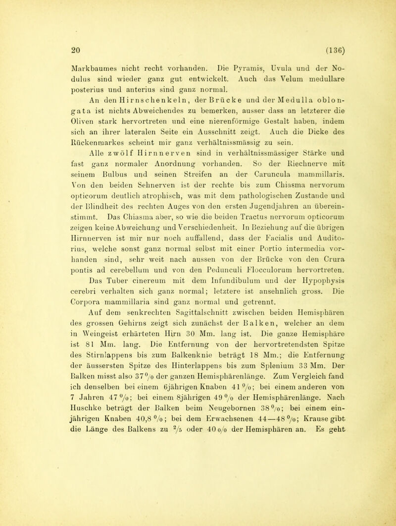 Markbaumes nicht recht vorhanden. Die Pyramis, Uvula und der No- dulus sind wieder ganz gut entwickelt. Auch das Velum medulläre posterius und anterius sind ganz normal. An den Hirnschenkeln, der Brücke und der Medulla oblon- gata ist nichts Abweichendes zu bemerken, ausser dass an letzterer die Oliven stark hervortreten und eine nierenförmige Gestalt haben, indem sich an ihrer lateralen Seite ein Ausschnitt zeigt. Auch die Dicke des Rückenmarkes scheint mir ganz verhältnissmässig zu sein. Alle zwölf Hirn nerven sind in verhältnissmässiger Stärke und fast ganz normaler Anordnung vorhanden. So der Riechnerve mit seinem Bulbus und seinen Streifen an der Caruncula mammillaris. Von den beiden Sehnerven ist der rechte bis zum Chiasma nervorum opticorum deutlich atrophisch, was mit dem pathologischen Zustande und der Blindheit des rechten Auges von den ersten Jugendjahren an überein- stimmt. Das Chiasma aber, so wie die beiden Tractus nervorum opticorum zeigen keine Abweichung und Verschiedenheit. In Beziehung auf die übrigen Hirnnerven ist mir nur noch auffallend, dass der Facialis und Auditor rius, welche sonst ganz normal selbst mit einer Portio intermedia vor- handen sind, sehr weit nach aussen von der Brücke von den Crura pontis ad cerebellum und von den Pedunculi Flocculorum hervortreten. Das Tuber cinereum mit dem Infundibulum und der Hypophysis cerebri verhalten sich ganz normal; letztere ist ansehnlich gross. Die Corpora mammillaria sind ganz normal und getrennt. Auf dem senkrechten Sagittalschnitt zwischen beiden Hemisphäi’en des grossen Gehirns zeigt sich zunächst der Balken, welcher an dem in Weingeist erhärteten Hirn 30 Mm. lang ist. Die ganze Hemisphäre ist 81 Mm. lang. Die Entfernung von der hervortretendsten Spitze des Stirnlappens bis zum Balkenknie beträgt 18 Mm.; die Entfernung der äussersten Spitze des Hinterlappens bis zum Splenium 33 Mm. Der Balken misst also 37°/o der ganzen Hemisphärenlänge. Zum Vergleich fand ich denselben bei einem 6jährigen Knaben 41°/o; bei einem anderen von 7 Jahren 47°/o; bei einem 8jährigen 49 °/o der Hemisphärenlänge. Nach Huschke beträgt der Balken beim Neugebornen 38°/o; bei einem ein- jährigen Knaben 40,8%; bei dem Erwachsenen 44—48°/o; Krause gibt die Länge des Balkens zu % oder 40 o/o der Hemisphären an. Es geht