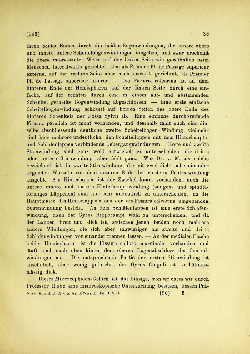 ihren beiden Enden durch die beiden Bogenwindungen, die innere obere und innere untere Scheitelbogenwindungen umgeben, und zwar erscheint die obere interessanter Weise auf der linken Seite wie gewöhnlich beim Menschen lateralwärts gerichtet, also als Premier Pli de Passage superieur externe, auf der rechten Seite aber nach auswärts gerichtet, als Premier Pli de Passage superieur interne. — Die Fissura calcarina ist an dem hinteren Ende der Hemisphären auf der linken Seite durch eine ein- fache, auf der rechten durch eine in einem auf- und absteigenden Schenkel getheilte Bogenwindung abgeschlossen. —■ Eine erste einfache Scheitelbogenwindung schliesst auf beiden Seiten das obere Ende des hinteren Schenkels der Fossa Sylvii ab. Eine einfache durchgreifende Fissura pärallela ist nicht vorhanden, und desshalb fehlt auch eine die- selbe abschliessende deutliche zweite Scheitelbogen-Windung, vielmehr sind hier mehrere undeutliche, den Scheitellappen mit dem Hinterhaupts- und Schläfenlappen verbindende Uebergangswindungen. Erste und zweite Stirnwindung sind ganz wohl entwickelt zu unterscheiden, die dritte oder untere Stirnwindung aber fehlt ganz. Was Dr. v. M. als solche bezeichnet, ist die zweite Stirnwindung, die mit zwei dicht nebeneinander liegenden Wurzeln von dem unteren Ende der vorderen Centralwindung ausgeht. Am Hinterlappen ist der Zwickel kaum vorhanden; auch die untere innere und äussere Hinterhauptswindung (zungen- und spindel- förmiges Läppchen) sind nur sehr undeutlich zu unterscheiden, da die Hauptmasse des Hinterlappens aus der die Fissura calcarina umgebenden Bogenwindung besteht. An dem Schläfenlappen ist eine erste Schläfen- windung, dann der Gyrus Hippocampi wohl zu unterscheiden, und da der Lappen breit und dick ist, zwischen jenen beiden noch mehrere andere Windungen, die sich aber schwieriger als zweite und dritte Schläfenwindungen voneinander trennen lassen. — An der medialen Fläche beider Hemisphären ist die Fissura calloso marginalis vorhanden und läuft auch nach oben hinter dem oberen Bogenabschluss der Central- windungen aus. Die entsprechende Partie der ersten Stirnwindung ist ansehnlich, aber wenig gefurcht; der Gyrus Cinguli ist verhältniss- mässig dick. Dieses Mikrocephalen-Gehirn ist das Einzige, von welchem wir durch Professor Betz eine miskroskopische Untersuchung besitzen, dessen Prä- Aus d. Abh. a. II. Cl. d. k. Ak. d. Wiss. XI. Bd. II. Abth. (20) 5