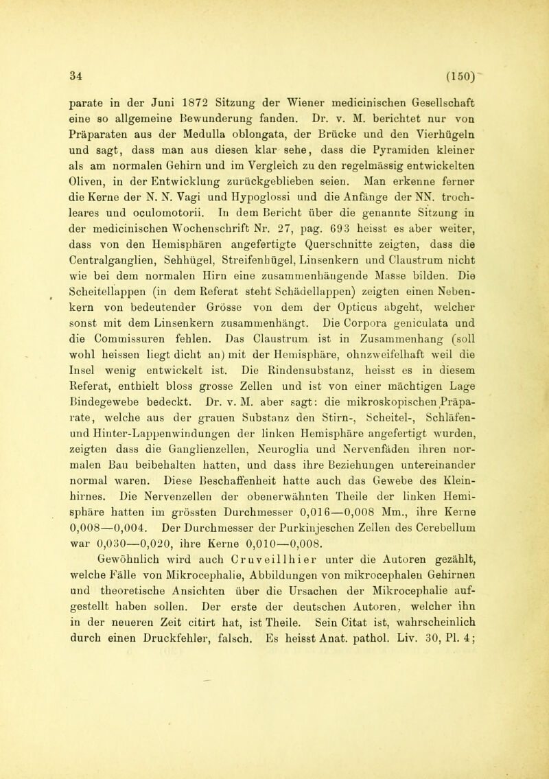 parate in der Juni 1872 Sitzung der Wiener medicinischen Gesellschaft eine so allgemeine Bewunderung fanden. Dr. v. M. berichtet nur von Präparaten aus der Medulla oblongata, der Brücke und den Vierhügeln und sagt, dass man aus diesen klar sehe, dass die Pyramiden kleiner als am normalen Gehirn und im Vergleich zu den regelmässig entwickelten Oliven, in der Entwicklung zurückgeblieben seien. Man erkenne ferner die Kerne der N. N. Vagi und Hypoglossi und die Anfänge der NN. troch- leares und oculomotorii. In dem Bericht über die genannte Sitzung in der medicinischen Wochenschrift Nr. 27, pag. 693 heisst es aber weiter, dass von den Hemisphären angefertigte Querschnitte zeigten, dass die Centralganglien, Sehhügel, Streifenhügel, Linsenkern und Claustrum nicht wie bei dem normalen Hirn eine zusammenhängende Masse bilden. Die Scheitellappen (in dem Referat steht Schädellappen) zeigten einen Neben- kern von bedeutender Grösse von dem der Opticus abgeht, welcher sonst mit dem Linsenkern zusammenhängt. Die Corpora geniculata und die Commissuren fehlen. Das Claustrum ist in Zusammenhang (soll wohl heissen liegt dicht an) mit der Hemisphäre, ohnzweifelhaft weil die Insel wenig entwickelt ist. Die Rindensubstanz, heisst es in diesem Referat, enthielt bloss grosse Zellen und ist von einer mächtigen Lage Bindegewebe bedeckt. Dr. v. M. aber sagt: die mikroskopischen Präpa- rate, welche aus der grauen Substanz den Stirn-, Scheitel-, Schläfen- und Hinter-Lappenwindungen der linken Hemisphäre angefertigt wmrden, zeigten dass die Ganglienzellen, Neuroglia und Nervenfäden ihren nor- malen Bau beibehalten hatten, und dass ihre Beziehungen untereinander normal waren. Diese Beschaffenheit hatte auch das Gewebe des Klein- hirnes. Die Nervenzellen der obenerwähnten Theile der linken Hemi- sphäre hatten im grössten Durchmesser 0,016—0,008 Mm., ihre Kerne 0,008—0,004. Der Durchmesser der Purkinjeschen Zellen des Cerebellum war 0,030—0,020, ihre Kerne 0,010—0,008. Gewöhnlich wird auch Cruveillhier unter die Autoren gezählt, welche Fälle von Mikrocephalie, Abbildungen von mikrocephalen Gehirnen und theoretische Ansichten über die Ursachen der Mikrocephalie auf- gestellt haben sollen. Der erste der deutschen Autoren, welcher ihn in der neueren Zeit citirt hat, ist Theile. Sein Citat ist, wahrscheinlich durch einen Druckfehler, falsch. Es heisst Anat. pathol. Liv. 30, PI. 4;