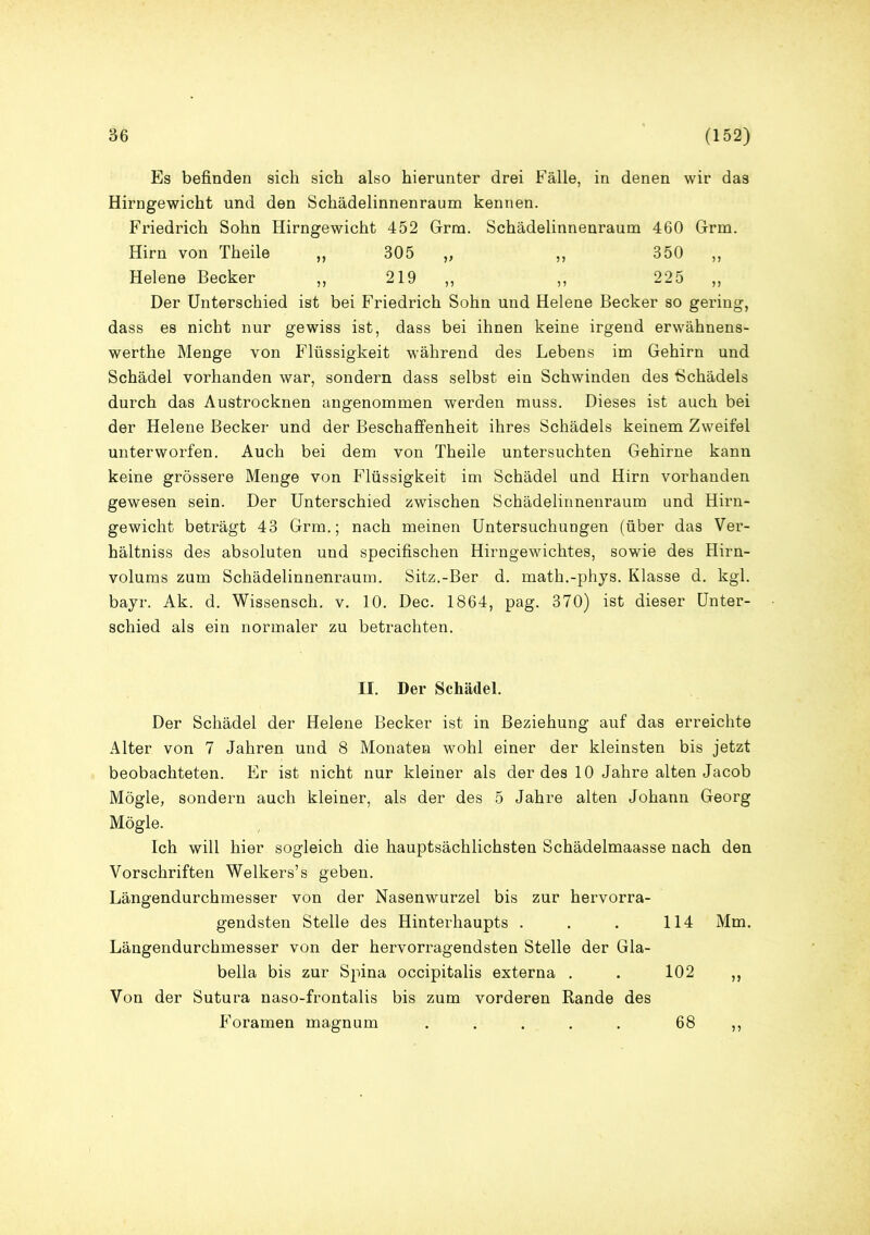 Es befinden sich sich also hierunter drei Fälle, in denen wir das Hirngewicht und den Schädelinnenraum kennen. Friedrich Sohn Hirngewicht 452 Grm. Schädelinnenraum 460 Grm. Hirn von Theile ,, 305 „ ,, 350 ,, Helene Becker ,, 219 ,, ,, 225 „ Der Unterschied ist bei Friedrich Sohn und Helene Becker so gering, dass es nicht nur gewiss ist, dass bei ihnen keine irgend erwähnens- werthe Menge von Flüssigkeit während des Lebens im Gehirn und Schädel vorhanden war, sondern dass selbst ein Schwinden des Schädels durch das Austrocknen angenommen werden muss. Dieses ist auch bei der Helene Becker und der Beschaffenheit ihres Schädels keinem Zweifel unterworfen. Auch bei dem von Theile untersuchten Gehirne kann keine grössere Menge von Flüssigkeit im Schädel und Hirn vorhanden gewesen sein. Der Unterschied zwischen Schädelinnenraum und Hirn- gewicht beträgt 43 Grm.; nach meinen Untersuchungen (über das Ver- hältniss des absoluten und specifischen Hirngewichtes, sowie des Hirn- volums zum Schädelinnenraum. Sitz.-Ber d. math.-phys. Klasse d. kgl. bayr. Ak. d. Wissensch. v. 10. Dec. 1864, pag. 370) ist dieser Unter- schied als ein normaler zu betrachten. II. Der Schädel. Der Schädel der Helene Becker ist in Beziehung auf das erreichte Alter von 7 Jahren und 8 Monaten wohl einer der kleinsten bis jetzt beobachteten. Er ist nicht nur kleiner als der des 10 Jahre alten Jacob Mögle, sondern auch kleiner, als der des 5 Jahre alten Johann Georg Mögle. Ich will hier sogleich die hauptsächlichsten Schädelmaasse nach den Vorschriften Welkers’s geben. Längendurchmesser von der Nasenwurzel bis zur hervorra- gendsten Stelle des Hinterhaupts . . . 114 Mm. Längendurchmesser von der hervorragendsten Stelle der Gla- bella bis zur Spina occipitalis externa . . 102 ,, Von der Sutura naso-frontalis bis zum vorderen Rande des Foramen magnum ..... 68 ,,