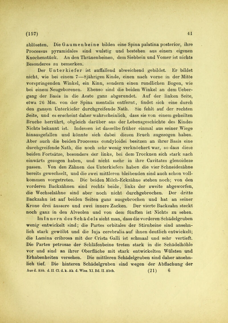 (157) ablöseten. Die Gaumenbeine bilden eine Spina palatina posterior, ihre Processus pyramidales sind wulstig und bestehen aus einem eigenen Knochenstück. An den Thränenbeinen, dem Siebbein und Vomer ist nichts Besonderes zu bemerken. Der Unterkiefer ist auffallend abweichend gebildet. Er bildet nicht, wie bei einem 7—8jährigen Kinde, einen nach vorne in der Mitte vorspringenden Winkel, ein Kinn, sondern einen rundlichen Bogen, wie bei einem Neugeborenen. Ebenso sind die beiden Winkel an dem Ueber- gang der Basis in die Aeste ganz abgerundet. Auf der linken Seite, etwa 26 Mm. von der Spina mentalis entfernt, findet sich eine durch den ganzen Unterkiefer durchgreifende Nath. Sie fehlt auf der rechten Seite, und es erscheint daher wahrscheinlich, dass sie von einem geheilten Bruche herrührt, obgleich darüber aus der Lebensgeschichte des Kindes Nichts bekannt ist. Indessen ist dasselbe früher einmal aus seiner Wiege hinausgefallen und könnte sich dabei diesen Bruch zugezogen haben. Aber auch die beiden Processus condyloidei besitzen an ihrer Basis eine durchgreifende Nath, die noch sehr wenig verknöchert war, so dass diese beiden Fortsätze, besonders der linke, bei dem Trocknen sich stark nach einwärts gezogen haben, und nicht mehr in ihre Cavitates glenoideae passen. Von den Zähnen des Unterkiefers haben die vier Schneidezähne bereits gewechselt, und die zwei mittleren bleibenden sind auch schon voll- kommen vorgetreten. Die beiden Milch-Eckzähne stehen noch; von den vorderen Backzähnen sind rechts beide, links der zweite abgeworfen, die Wechselzähne sind aber noch nicht durchgebrochen. Der dritte Backzahn ist auf beiden Seiten ganz ausgebrochen und hat an seiner Krone drei äussere und zwei innere Zacken. Der vierte Backzahn steckt noch ganz in den Alveolen und von dem fünften ist Nichts zu sehen. Im Innern des Schädels sieht man, dass die vorderen Schädelgruben wenig entwickelt sind; die Partes orbitales der Stirnbeine sind ansehn- lich stark gewölbt und die Iuja cerebralia auf ihnen deutlich entwickelt; die Lamina cribrosa mit der Crista Galli ist schmaal und sehr vertieft. Die Partes petrosae der Schläfenbeine treten stark in die Schädelhöhle vor und sind an ihrer Oberfläche mit stark entwickelten Wülsten und Erhabenheiten versehen. Die mittleren Schädelgruben sind daher ansehn- lich tief. Die hinteren Schädelgruben sind wegen der Abflachung der Aus d. Abh. d. II. CI. d. k. Ak. d. Wiss. XI. Bd. II. Abth. (21) 6