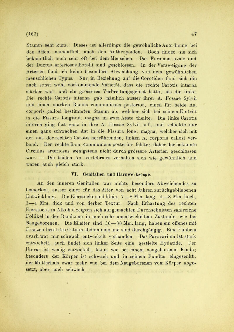 .Stamm sehr kurz. Dieses ist allerdings die gewöhnliche Anordnung bei den Affen, namentlich auch den Anthropoiden. Doch findet sie sich bekanntlich auch sehr oft bei dem Menschen. Das Foramen ovale und der Ductus arteriosus Botalli sind geschlossen. In der Verzweigung der Arterien fand ich keine besondere Abweichung von dem gewöhnlichen menschlichen Typus. Nur in Beziehung auf die Corotiden fand sich die auch sonst wohl vorkommende Varietät, dass die rechte Carotis interna stärker war, und ein grösseres Verbreitungsgebiet hatte, als die linke. Die rechte Carotis interna gab nämlich ausser ihrer A* Fossae Sylvii und einen starken Ramus communicans posterior, einen für beide Aa. coi'poris callosi bestimmten Stamm ab, welcher sich bei seinem Eintritt in die Fissura longitud. magna in zwei Aeste theilte. Die linke Carotis interna ging fast ganz in ihre A. Fossae Sylvii auf, und schickte nur einen ganz schwachen Ast in die Fissura long. magna, welcher sich mit der aus der rechten Carotis herrührenden, linken A. corporis callosi ver- band. Der rechte Ram. communicus posterior fehlte; daher der bekannte Circulus arteriosus wenigstens nicht durch grössere Arterien geschlossen war. — Die beiden Aa. vertebrales verhalten sich wie gewöhnlich und waren auch gleich stark. VI. Genitalien und Harnwerkzeuge. An den inneren Genitalien war nichts besonders Abweichendes zu bemerken, ausser einer für das Alter von acht Jahren zurückgebliebenen Entwicklung. Die Eierstöcke sind klein, 7—8 Mm. lang, 4—8 Mm. hoch, 3—4 Mm. dick und von derber Textur. Nach Erhärtung des rechten Eierstocks in Alkohol zeigten sich auf gemachten Durchschnitten zahlreiche Follikel in der Randzone in noch sehr unentwickeltem Zustande, wie bei Neugeborenen. Die Eileiter sind 36—38 Mm. lang, haben ein offenes mit Franzen besetztes Ostium abdominale und sind durchgängig. Eine Fimbria ovarii war nur schwach entwickelt vorhanden. Das Parovarium ist stark entwickelt, auch findet sich linker Seits eine gestielte Hydatide. Der Uterus ist wenig entwickelt, kaum wie bei einem neugeborenen Kinde; .besonders der Körper ist schwach und in seinem Fundus eingesenkt; .der Mutterhals zwar mehr wie bei dem Neugeborenen vom Körper abge- setzt, aber auch schwach.