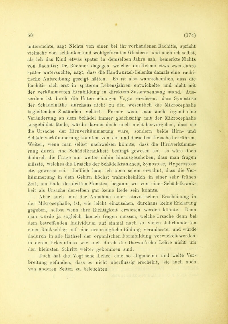 untersuchte, sagt Nichts von einer bei ihr vorhandenen Rachitis, spricht vielmehr von schlanken und wohlgeformten Gliedern; und auch ich selbst, als ich das Kind etwas später in demselben Jahre sah, bemerkte Nichts von Rachitis; Dr. Büchner dagegen, welcher die Helene etwa zwei Jahre später untersuchte, sagt, dass die Handwurzel-Gelenke damals eine rachi- tische Auftreibung gezeigt hätten. Es ist also wahrscheinlich, dass die Rachitis sich erst in späteren Lebensjahren entwickelte und nicht mit der verkümmerten Hirnbildung in direktem Zusammenhang stand. Aus- serdem ist durch die Untersuchungen Vogts erwiesen, dass Synostose der Schädelnäthe durchaus nicht zu den wesentlich die Mikrocephalie begleitenden Zuständen gehört. Ferner wenn man auch irgend eine Veränderung an dem Schädel immer gleichzeitig mit der Mikrocephalie ausgebildet fände, würde daraus doch noch nicht hervorgehen, dass sie die Ursache der Hirnverkümmerung wäre, sondern beide Hirn- und Schädelverkümmerung könnten von ein und derselben Ursache herrühren. Weiter, wenn man selbst nachweisen könnte, dass die Hirnverkümme- rung durch eine Schädelkrankheit bedingt gewesen sei, so wäre doch dadurch die Frage nur weiter dahin hinausgeschoben, dass man fragen müsste, welches die Ursache der Schädelkrankheit, Synostose, Hyperostose etc, gewesen sei. Endlich habe ich oben schon erwähnt, dass die Ver- kümmerung in dem Gehirn höchst wahrscheinlich in einer sehr frühen Zeit, am Ende des dritten Monates, begann, wo von einer Schädelkrank- heit als Ursache derselben gar keine Rede sein konnte. Aber auch mit der Annahme einer atavistischen Erscheinung in der Mikrocephalie, ist, wie leicht einzusehen, durchaus keine Erklärung gegeben, selbst wenn ihre Richtigkeit erwiesen werden könnte. Denn man würde ja sogleich danach fragen müssen, welche Ursache denn bei dem betreffenden Individuum auf einmal nach so vielen Jahrhunderten einen Rückschlag auf eine ursprüngliche Bildung veranlasste, und würde dadurch in alle Räthsel der organischen Formbildung verwickelt werden, in deren Erkenntniss wir auch durch die Darwinsche Lehre nicht um den kleinsten Schritt weiter gekommen sind. Doch hat die Vogt’sche Lehre eine so allgemeine und weite Ver- breitung gefunden, dass es nicht überflüssig erscheint, sie auch noch von anderen Seiten zu beleuchten.