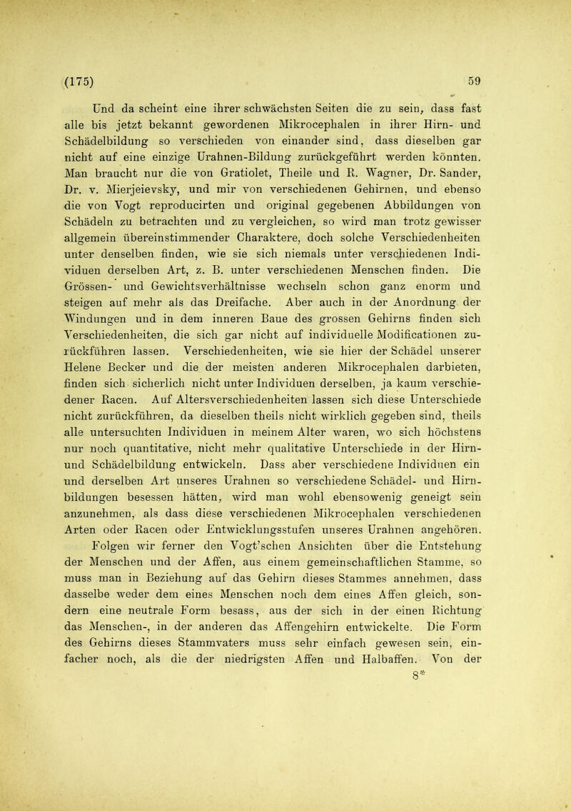Und da scheint eine ihrer schwächsten Seiten die zu sein, dass fast alle bis jetzt bekannt gewordenen Mikrocephalen in ihrer Hirn- und Schädelbildung so verschieden von einander sind, dass dieselben gar nicht auf eine einzige Urahnen-Bildung zurückgeführt werden könnten. Man braucht nur die von Gratiolet, Theile und R. Wagner, Dr. Sander, Dr. v. Mierjeievsky, und mir von verschiedenen Gehirnen, und ebenso die von Vogt reproducirten und original gegebenen Abbildungen von Schädeln zu betrachten und zu vergleichen, so wird man trotz gewisser allgemein übereinstimmender Charaktere, doch solche Verschiedenheiten unter denselben finden, wie sie sich niemals unter verschiedenen Indi- viduen derselben Art, z. B. unter verschiedenen Menschen finden. Die Grössen- und Gewichtsverhältnisse wechseln schon ganz enorm und steigen auf mehr als das Dreifache. Aber auch in der Anordnung der Windungen und in dem inneren Baue des grossen Gehirns finden sich Verschiedenheiten, die sich gar nicht auf individuelle Modificationen zu- lückführen lassen. Verschiedenheiten, wie sie hier der Schädel unserer Helene Becker und die der meisten anderen Mikrocephalen darbieten, finden sich sicherlich nicht unter Individuen derselben, ja kaum verschie- dener Racen. Auf Altersverschiedenheiten lassen sich diese Unterschiede nicht zurückführen, da dieselben theils nicht wirklich gegeben sind, theils alle untersuchten Individuen in meinem Alter waren, wo sich höchstens nur noch quantitative, nicht mehr qualitative Unterschiede in der Hirn- und Schädelbildung entwickeln. Dass aber verschiedene Individuen ein und derselben Art unseres Urahnen so Verschiedene Schädel- und Hirn- bildungen besessen hätten, wird man wohl ebensowenig geneigt sein anzunehmen, als dass diese verschiedenen Mikrocephalen verschiedenen Arten oder Racen oder Entwicklungsstufen unseres Urahnen angehören. Folgen wir ferner den Vogt’schen Ansichten über die Entstehung der Menschen und der Affen, aus einem gemeinschaftlichen Stamme, so muss man in Beziehung auf das Gehirn dieses Stammes annehmen, dass dasselbe weder dem eines Menschen noch dem eines Affen gleich, son- dern eine neutrale Form besass, aus der sich in der einen Richtung das Menschen-, in der anderen das Affengehirn entwickelte. Die Form des Gehirns dieses Stammvaters muss sehr einfach gewesen sein, ein- facher noch, als die der niedrigsten Affen und Halbaffen. Von der 8*