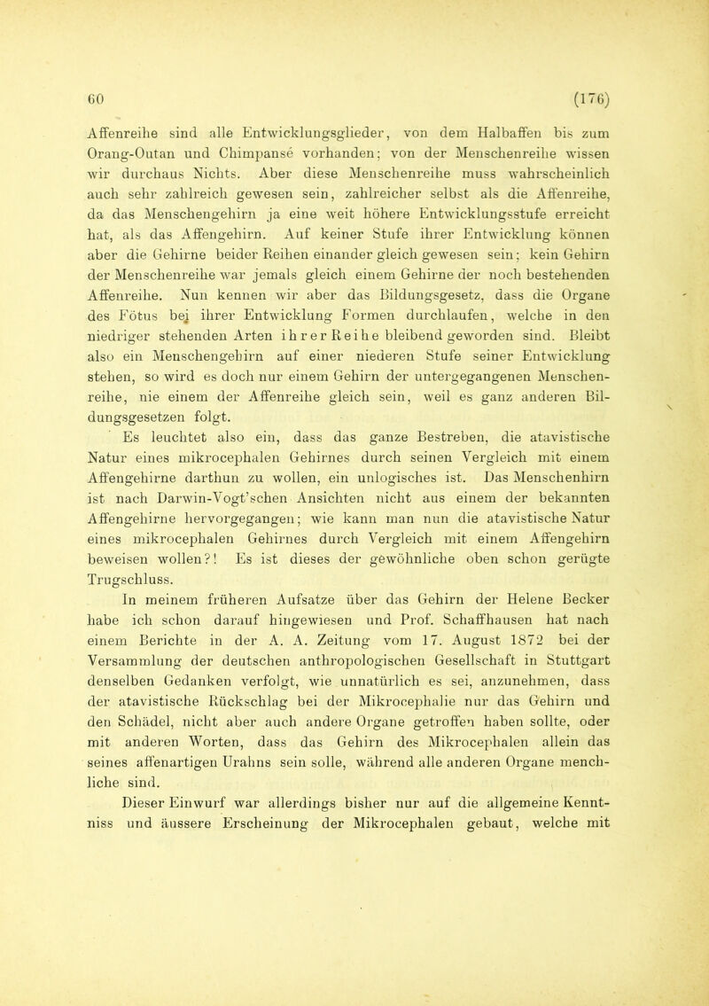 Affenreihe sind alle Entwicklungsglieder, von dem Halbaffen bis zum Orang-Outan und Chimpanse vorhanden; von der Menschenreihe wissen wir durchaus Nichts. Aber diese Menschenreihe muss wahrscheinlich auch sehr zahlreich gewesen sein, zahlreicher selbst als die Affenreihe, da das Menschengehirn ja eine weit höhere Entwicklungsstufe erreicht hat, als das Affengehirn. Auf keiner Stufe ihrer Entwicklung können aber die Gehirne beider Reihen einander gleich gewesen sein; kein Gehirn der Menschenreihe war jemals gleich einem Gehirne der noch bestehenden Affenreihe. Nun kennen wir aber das Bildungsgesetz, dass die Organe des Fötus bej ihrer Entwicklung Formen durchlaufen, welche in den niedriger stehenden Arten ihrerReihe bleibend geworden sind. Bleibt also ein Menschen geh irn auf einer niederen Stufe seiner Entwicklung stehen, so wird es doch nur einem Gehirn der untergegangenen Menschen- reihe, nie einem der Affenreihe gleich sein, weil es ganz anderen Bil- dungsgesetzen folgt. Es leuchtet also ein, dass das ganze Bestreben, die atavistische Natur eines mikrocephalen Gehirnes durch seinen Vergleich mit einem Affengehirne darthun zu wollen, ein unlogisches ist. Das Menschenhirn ist nach Darwin-Vogt’sehen Ansichten nicht aus einem der bekannten Affengehirne hervorgegangen; wie kann man nun die atavistische Natur eines mikrocephalen Gehirnes durch Vergleich mit einem Affengehirn beweisen wollen?! Es ist dieses der gewöhnliche oben schon gerügte Trugschluss. In meinem früheren Aufsatze über das Gehirn der Helene Becker habe ich schon darauf hingewiesen und Prof. Schaffhausen hat nach einem Berichte in der A. A. Zeitung vom 17. August 1872 bei der Versammlung der deutschen anthropologischen Gesellschaft in Stuttgart denselben Gedanken verfolgt, wie unnatürlich es sei, anzunehmen, dass der atavistische Rückschlag bei der Mikrocephalie nur das Gehirn und den Schädel, nicht aber auch andere Organe getroffen haben sollte, oder mit anderen Worten, dass das Gehirn des Mikrocephalen allein das seines affenartigen Urahns sein solle, während alle anderen Organe mench- liche sind. Dieser Einwurf war allerdings bisher nur auf die allgemeine Kennt- niss und äussere Erscheinung der Mikrocephalen gebaut, welche mit