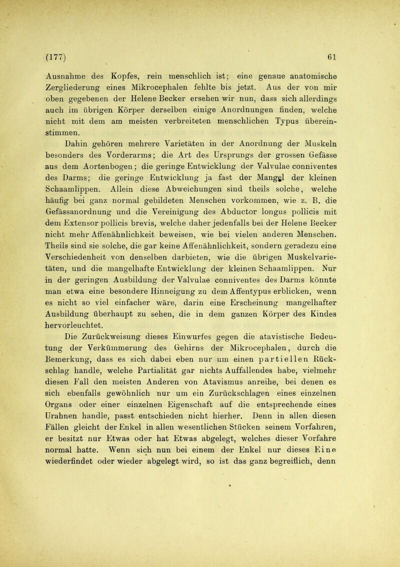 Ausnahme des Kopfes, rein menschlich ist; eine genaue anatomische Zergliederung eines Mikrocephalen fehlte bis jetzt. Aus der von mir oben gegebenen der Helene Becker ersehen wir nun, dass sich allerdings auch im übrigen Körper derselben einige Anordnungen finden, welche nicht mit dem am meisten verbreiteten menschlichen Typus überein- stimmen. Dahin gehören mehrere Varietäten in der Anordnung der Muskeln besonders des Vorderarms; die Art des Ursprungs der grossen Gefässe aus dem Aortenbogen ; die geringe Entwicklung der Valvulae conniventes des Darms; die geringe Entwicklung ja fast der Mangel der kleinen Schaamlippen. Allein diese Abweichungen sind theils solche, welche häufig bei ganz normal gebildeten Menschen Vorkommen, wie z. B. die Gefässanordnung und die Vereinigung des Abductor longus pollicis mit dem Extensor pollicis brevis, welche daher jedenfalls bei der Helene Becker nicht mehr Affenähnlichkeit beweisen, wie bei vielen anderen Menschen. Theils sind sie solche, die gar keine Affenähnlichkeit, sondern geradezu eine Verschiedenheit von denselben darbieten, wie die übrigen Muskel Varie- täten, und die mangelhafte Entwicklung der kleinen Schaamlippen. Nur in der geringen Ausbildung der Valvulae conniventes des Darms könnte man etwa eine besondere Hinneigung zu dem Affentypus erblicken, wenn es nicht so viel einfacher wäre, darin eine Erscheinung mangelhafter Ausbildung überhaupt zu sehen, die in dem ganzen Körper des Kindes hervorleuchtet. Die Zurückweisung dieses Einwurfes gegen die atavistische Bedeu- tung der Verkümmerung des Gehirns der Mikrocephalen, durch die Bemerkung, dass es sich dabei eben nur um einen partiellen Kück- schlag handle, welche Partialität gar nichts Auffallendes habe, vielmehr diesen Fall den meisten Anderen von Atavismus anreihe, bei denen es sich ebenfalls gewöhnlich nur um ein Zurückschlagen eines einzelnen Organs oder einer einzelnen Eigenschaft auf die entsprechende eines Urahnen handle, passt entschieden nicht hierher. Denn in allen diesen Fällen gleicht der Enkel in allen wesentlichen Stücken seinem Vorfahren, er besitzt nur Etwas oder hat Etwas abgelegt, welches dieser Vorfahre normal hatte. Wenn sich nun bei einem der Enkel nur dieses Eine wiederfindet oder wieder abgelegt wird, so ist das ganz begreiflich, denn