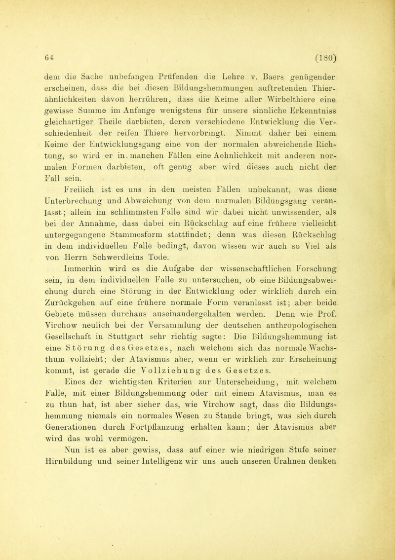 dem die Sache unbefangen Prüfenden die Lehre v. Baers genügender erscheinen, dass die bei diesen Bildungshemmungen auftretenden Thier- ähnlichkeiten davon herrühren, dass die Keime aller Wirbelthiere eine gewisse Summe im Anfänge wenigstens für unsere sinnliche Erkenntniss gleichartiger Theile darbieten, deren verschiedene Entwicklung die Ver- schiedenheit der reifen Thiere hervorbringt. Nimmt daher bei einem Keime der Entwicklungsgang eine von der normalen abweichende Rich- tung, so wird er in. manchen Fällen eine Aehnlichkeit mit anderen nor- malen Formen darbieten, oft genug aber wird dieses auch nicht der Fall sein. Freilich ist es uns in den meisten Fällen unbekannt, was diese Unterbrechung und Abweichung von dem normalen Bildungsgang veran- lasst; allein im schlimmsten Falle sind wir dabei nicht unwissender, als bei der Annahme, dass dabei ein Rückschlag auf eine frühere vielleicht untergegangene Stammesform stattfindet; denn was diesen Rückschlag in dem individuellen Falle bedingt, davon wissen wir auch so Viel als von Herrn Schwerdleins Tode. Immerhin wird es die Aufgabe der wissenschaftlichen Forschung sein, in dem individuellen Falle zu untersuchen, ob eine Bildungsabwei- chung durch eine Störung in der Entwicklung oder wirklich durch ein Zurückgehen auf eine frühere normale Form veranlasst ist; aber beide Gebiete müssen durchaus auseinandergehalten werden. Denn wie Prof. Virchow neulich bei der Versammlung der deutschen anthropologischen Gesellschaft in Stuttgart sehr richtig sagte: Die Bildungshemmung ist eine Störung desGesetzes, nach welchem sich das normale Wachs- thum vollzieht; der Atavismus aber, wenn er wirklich zur Erscheinung kommt, ist gerade die Vollziehung des Gesetzes. Eines der wichtigsten Kriterien zur Unterscheidung, mit welchem Falle, mit einer Bildungshemmung oder mit einem Atavismus, man es zu thun hat, ist aber sicher das, wie Virchow sagt, dass die Bildungs- hemmung niemals ein normales Wesen zu Stande bringt, was sich durch Generationen durch Fortpflanzung erhalten kann; der Atavismus aber wird das wohl vermögen. Nun ist es aber gewiss, dass auf einer wie niedrigen Stufe seiner Hirnbildung und seiner Intelligenz wir uns auch unseren Urahnen denken