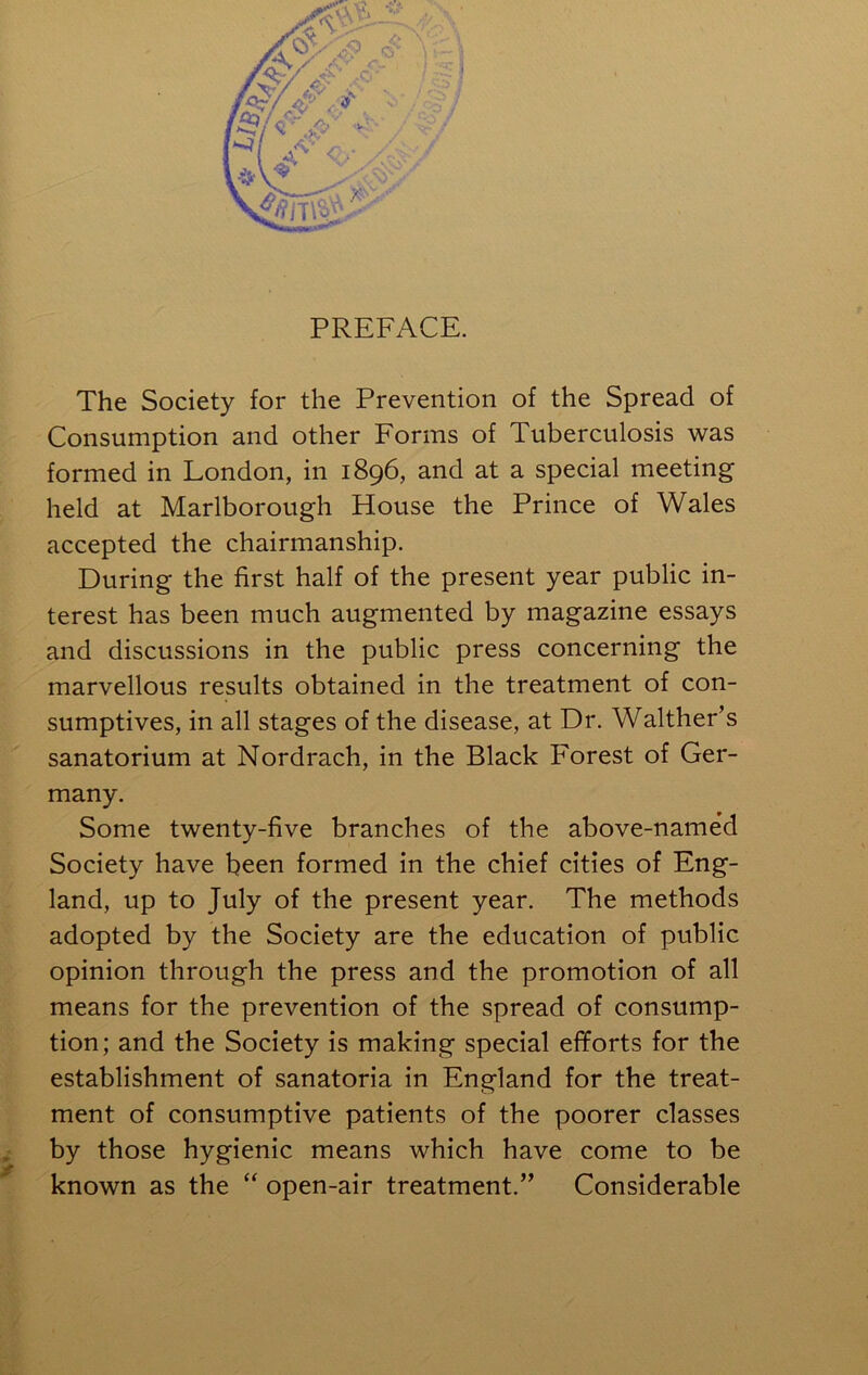 X i i i I PREFACE. The Society for the Prevention of the Spread of I' Consumption and other Forms of Tuberculosis was I formed in London, in 1896, and at a special meeting f held at Marlborough House the Prince of Wales I accepted the chairmanship. I During the first half of the present year public in- * terest has been much augmented by magazine essays and discussions in the public press concerning the J marvellous results obtained in the treatment of con- sumptives, in all stages of the disease, at Dr. Walther’s sanatorium at Nordrach, in the Black Forest of Ger- many. Some twenty-five branches of the above-named Society have been formed in the chief cities of Eng- . land, up to July of the present year. The methods adopted by the Society are the education of public I' opinion through the press and the promotion of all means for the prevention of the spread of consump- K tion; and the Society is making special efforts for the 1 establishment of sanatoria in England for the treat- 1 ment of consumptive patients of the poorer classes * by those hygienic means which have come to be » known as the “open-air treatment.” Considerable