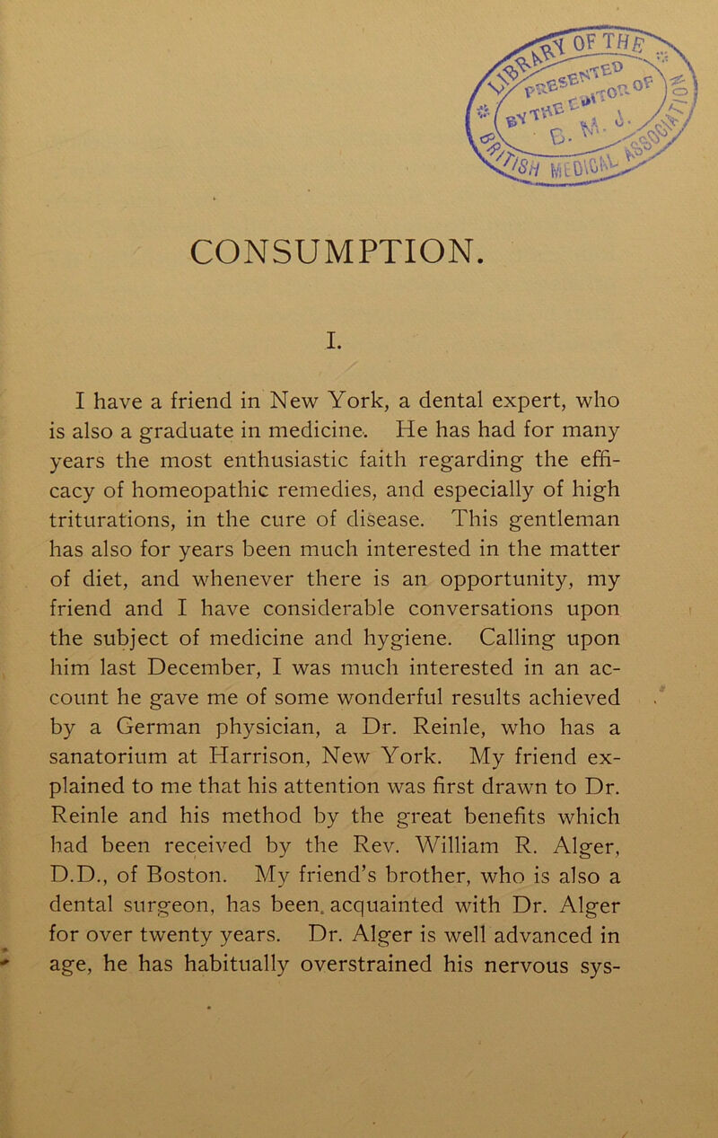 CONSUMPTION. I. I have a friend in New York, a dental expert, who is also a graduate in medicine'. He has had for many years the most enthusiastic faith regarding the effi- cacy of homeopathic remedies, and especially of high triturations, in the cure of disease. This gentleman has also for years been much interested in the matter of diet, and whenever there is an opportunity, my friend and I have considerable conversations upon the subject of medicine and hygiene. Calling upon him last December, I was much interested in an ac- count he gave me of some wonderful results achieved by a German physician, a Dr. Reinle, who has a sanatorium at Harrison, New York. My friend ex- plained to me that his attention was first drawn to Dr. Reinle and his method by the great benefits which had been received by the Rev. William R. Alger, D.D., of Boston. My friend’s brother, who is also a dental surgeon, has been, acquainted with Dr. Alger for over twenty years. Dr. Alger is well advanced in age, he has habitually overstrained his nervous sys-