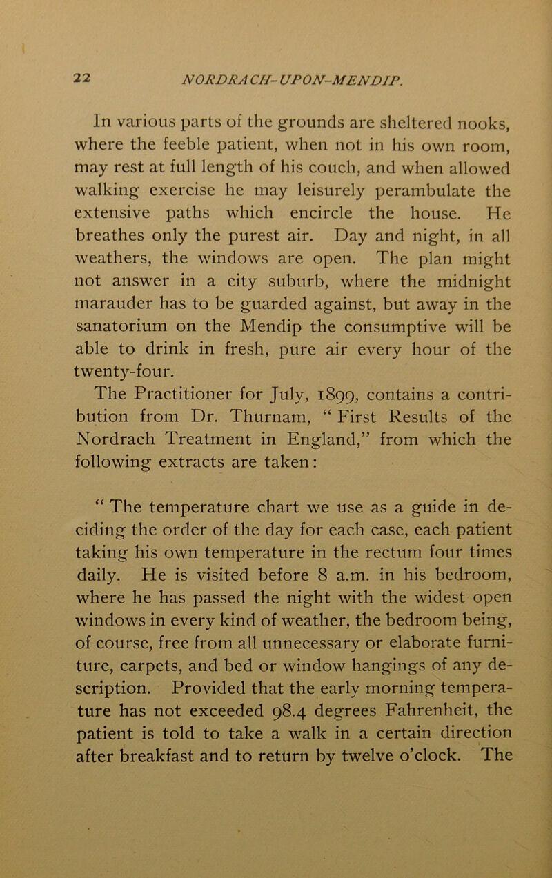 In various parts of the grounds are sheltered nooks, where the feeble patient, when not in his own room, may rest at full length of his couch, and when allowed walking exercise he may leisurely perambulate the extensive paths which encircle the house. He breathes only the purest air. Day and night, in all weathers, the windows are open. The plan might not answer in a city suburb, where the midnight marauder has to be guarded against, but away in the sanatorium on the Mendip the consumptive will be able to drink in fresh, pure air every hour of the twenty-four. The Practitioner for July, 1899, contains a contri- bution from Dr. Thurnam, First Results of the Nordrach Treatment in England,” from which the following extracts are taken: “ The temperature chart we use as a guide in de- ciding the order of the day for each case, each patient taking his own temperature in the rectum four times daily. Fie is visited before 8 a.m. in his bedroom, where he has passed the night with the widest open windows in every kind of weather, the bedroom being, of course, free from all unnecessary or elaborate furni- ture, carpets, and bed or window hangings of any de- scription. Provided that the early morning tempera- ture has not exceeded 98.4 degrees Fahrenheit, the patient is told to take a walk in a certain direction after breakfast and to return by twelve o’clock. The