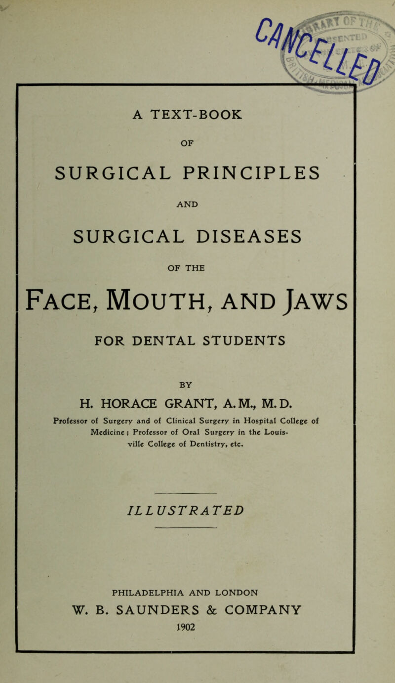 A TEXT-BOOK SURGICAL PRINCIPLES AND SURGICAL DISEASES OF THE Face, Mouth, and Jaws FOR DENTAL STUDENTS H. HORACE GRANT, A.M., M.D. Professor of Surgery and of Clinfcal Surgery in Hospital College of Medicine; Professor of Oral Surgery in the Louis- ville College of Dentistry, etc- ILLUSTRATED PHILADELPHIA AND LONDON W. B, SAUNDERS & COMPANY 1902