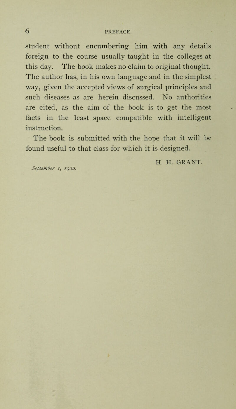 student without encumbering him with any details foreign to the course usually taught in the colleges at this day. The book makes no claim to original thought. The author has, in his own language and in the simplest way, given the accepted views of surgical principles and such diseases as are herein discussed. No authorities are cited, as the aim of the book is to get the most facts in the least space compatible with intelligent instruction. The book is submitted with the hope that it will be found useful to that class for which it is designed. H. H. GRANT. September /, igo2.