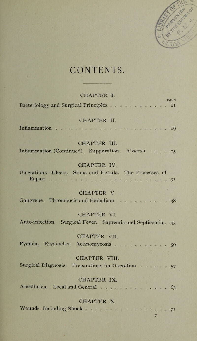 CONTENTS. CHAPTER I. FAGH Bacteriology and Surgical Principles ii CHAPTER II. Inflammation 19 CHAPTER HI. Inflammation (Continued). Suppuration. Abscess .... 25 CHAPTER IV. Ulcerations—Ulcers. Sinus and Fistula. The Processes of Repair 31 CHAPTER V. Gangrene. Thrombosis and Embolism 38 CHAPTER VI. Auto-infection. Surgical Fever. Sapremia and Septicemia . 43 CHAPTER VII. Pyemia. Erysipelas. Actinomycosis 50 CHAPTER VIII. Surgical Diagnosis. Preparations for Operation 57 CHAPTER IX. Anesthesia. Local and General 63 CHAPTER X. Wounds, Including Shock 71