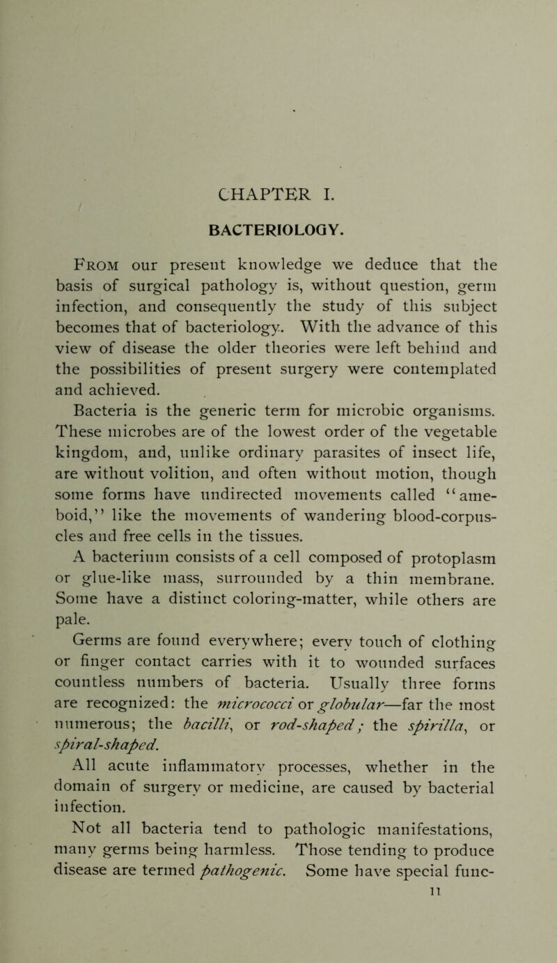 CHAPTER I. BACTERIOLOGY. From our present knowledge we deduce that the basis of surgical pathology is, without question, genu infection, and consequently the study of this subject becomes that of bacteriology. With the advance of this view of disease the older theories were left behind and the possibilities of present surgery were contemplated and achieved. Bacteria is the generic term for microbic organisms. These microbes are of the lowest order of the vegetable kingdom, and, unlike ordinary parasites of insect life, are without volition, and often without motion, though some forms have undirected movements called “ame- boid,” like the movements of wandering blood-corpus- cles and free cells in the tissues. A bacterium consists of a cell composed of protoplasm or glue-like mass, surrounded by a thin membrane. Some have a distinct coloring-matter, while others are pale. Germs are found everywhere; every touch of clothing or finger contact carries with it to wounded surfaces countless numbers of bacteria. Usually three forms are recognized: the micrococci ox globular—far the most numerous; the bacilli, or rod-shaped; the spirilla, or spiral-shaped. All acute inflammatory processes, whether in the domain of surgery or medicine, are caused by bacterial infection. Not all bacteria tend to pathologic manifestations, many germs being harmless. Those tending to produce disease are termed pathogenic. Some have special func-