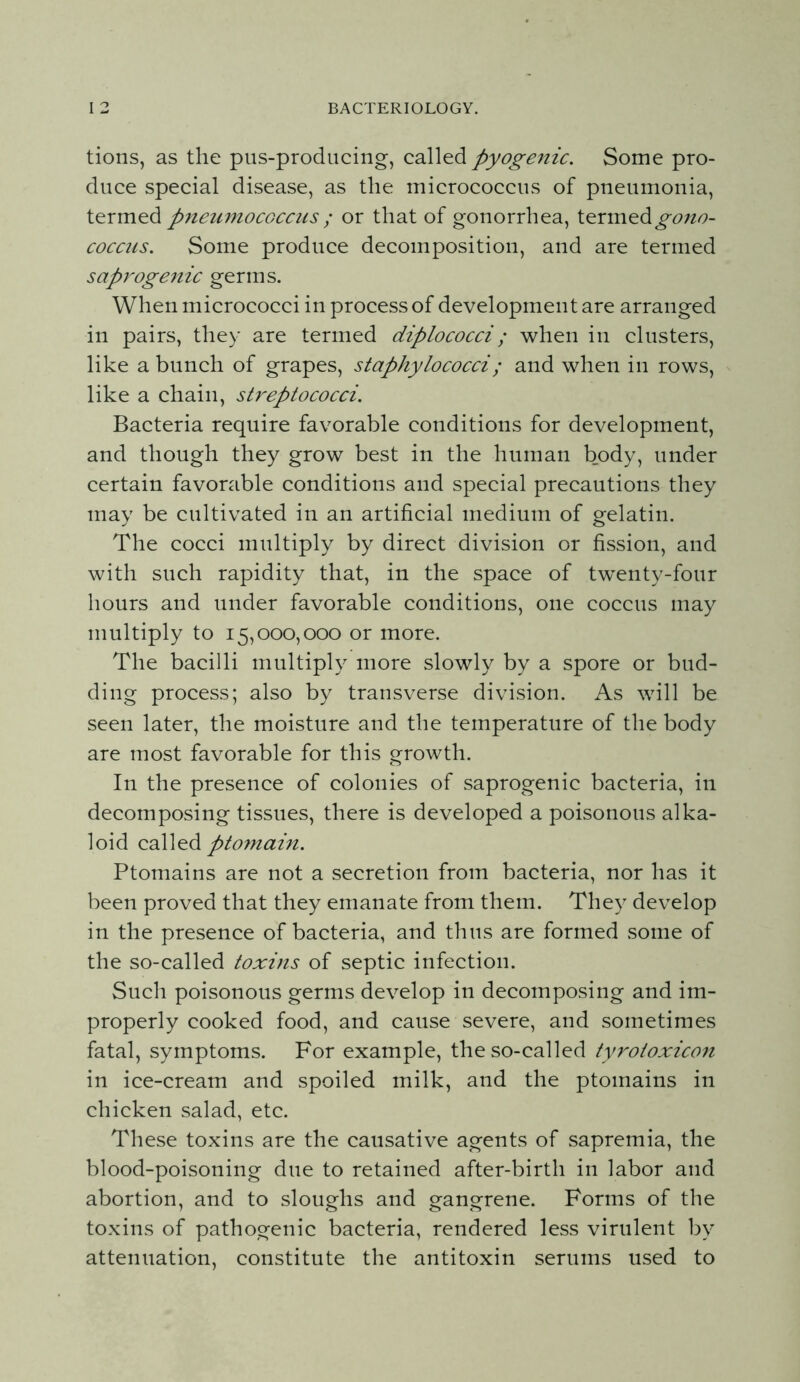 tions, as the pus-producing, pyogenic. Some pro- duce special disease, as the micrococcus of pneumonia, pneumococcus ; or that of gonorrhea, termed COCC21S. Some produce decomposition, and are termed saprogenic germs. When micrococci in process of development are arranged in pairs, they are termed diplococci; when in clusters, like a bunch of grapes, staphylococci; and when in rows, like a chain, streptococci. Bacteria require favorable conditions for development, and though they grow best in the human body, under certain favorable conditions and special precautions they may be cultivated in an artificial medium of gelatin. The cocci multiply by direct division or fission, and with such rapidity that, in the space of twenty-four hours and under favorable conditions, one coccus may multiply to 15,000,000 or more. The bacilli multiply more slowly by a spore or bud- ding process; also by transverse division. As will be seen later, the moisture and the temperature of the body are most favorable for this growth. In the presence of colonies of saprogenic bacteria, in decomposing tissues, there is developed a poisonous alka- loid ptomain. Ptomains are not a secretion from bacteria, nor has it been proved that they emanate from them. They develop in the presence of bacteria, and thus are formed some of the so-called toxins of septic infection. Such poisonous germs develop in decomposing and im- properly cooked food, and cause severe, and sometimes fatal, symptoms. For example, the so-called tyrotoxico7i in ice-cream and spoiled milk, and the ptomains in chicken salad, etc. These toxins are the causative agents of sapremia, the blood-poisoning due to retained after-birth in labor and abortion, and to sloughs and gangrene. Forms of the toxins of pathogenic bacteria, rendered less virulent by attenuation, constitute the antitoxin serums used to