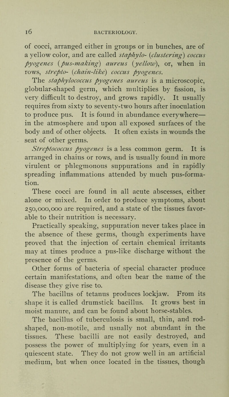 of cocci, arranged either in groups or in bunches, are of a yellow color, and are called staphylo- (clustering) coccus pyogenes (^pus-making) aureus (yellow)^ or, when in rows, strepto- (chain-like) coccus pyogenes. The staphylococcus pyogenes aiireus is a microscopic, globular-shaped germ, which multiplies by fission, is very difficult to destroy, and grows rapidly. It usually requires from sixty to seventy-two hours after inoculation to produce pus. It is found in abundance everywhere— in the atmosphere and upon all exposed surfaces of the body and of other objects. It often exists in wounds the seat of other germs. Streptococcus pyoge^tes is a less common germ. It is arranged in chains or rows, and is usually found in more virulent or phlegmonous suppurations and in rapidly spreading inflammations attended by much pus-forma- tion. These cocci are found in all acute abscesses, either alone or mixed. In order to produce symptoms, about 250,000,000 are required, and a state of the tissues favor- able to their nutrition is necessary. Practically speaking, suppuration never takes place in the absence of these germs, though experiments have proved that the injection of certain chemical irritants may at times produce a pus-like discharge without the presence of the germs. Other forms of bacteria of special character produce certain manifestations, and often bear the name of the disease they give rise to. The bacillus of tetanus produces lockjaw. From its shape it is called drumstick bacillus. It grows best in moist manure, and can be found about horse-stables. The bacillus of tuberculosis is small, thin, and rod- shaped, non-motile, and usually not abundant in the tissues. These bacilli are not easily destroyed, and possess the power of multiplying for years, even in a quiescent state. They do not grow well in an artificial medium, but when once located in the tissues, though