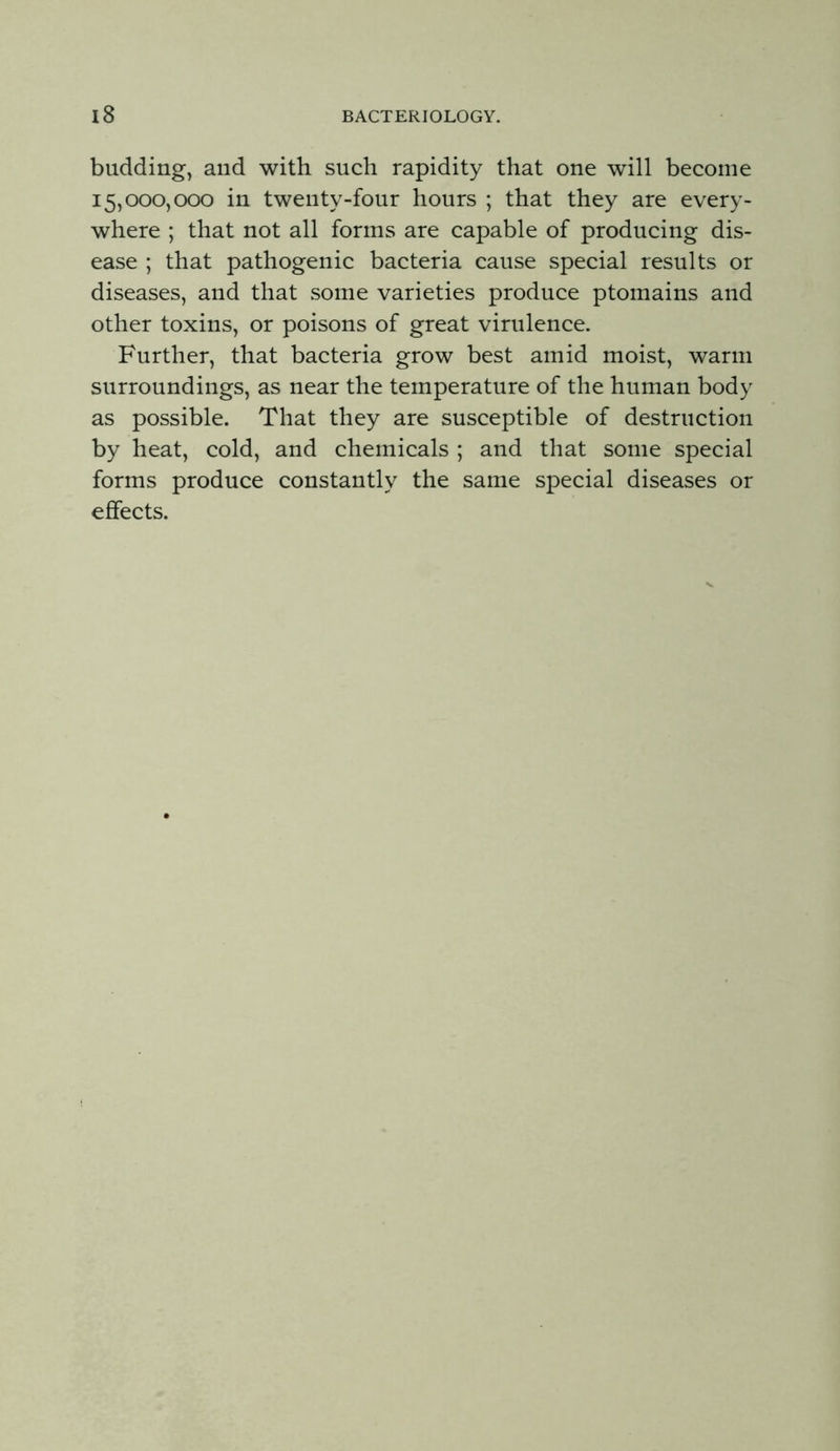 budding, and with such rapidity that one will become 15,000,000 in twenty-four hours ; that they are every- where ; that not all forms are capable of producing dis- ease ; that pathogenic bacteria cause special results or diseases, and that some varieties produce ptomains and other toxins, or poisons of great virulence. Further, that bacteria grow best amid moist, warm surroundings, as near the temperature of the human body as possible. That they are susceptible of destruction by heat, cold, and chemicals ; and that some special forms produce constantly the same special diseases or effects.